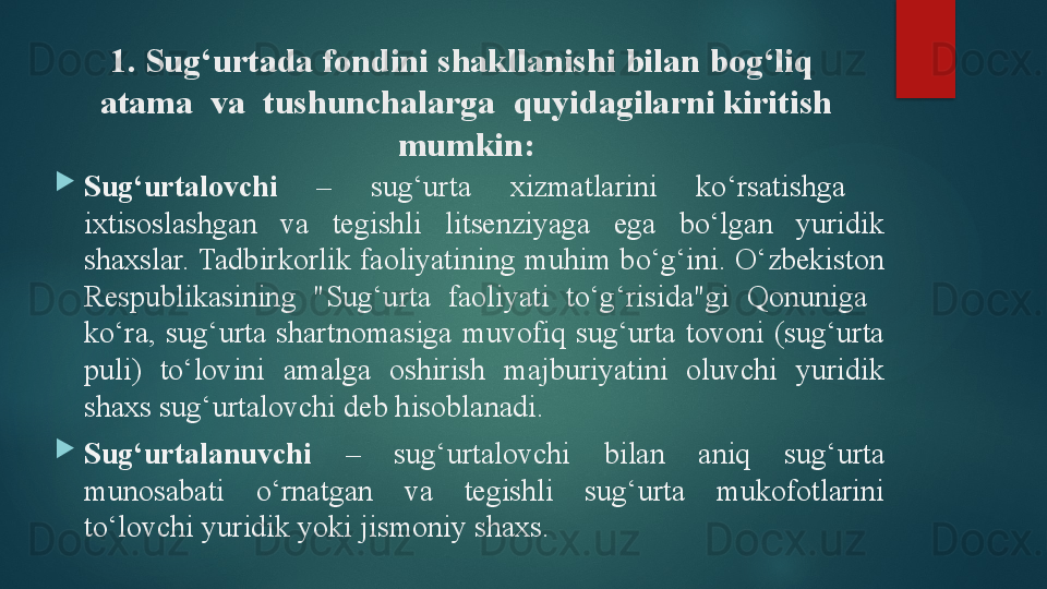1.  Sug‘urtada fondini shakllanishi bilan bog‘liq  
atama  va  tushunchalarga  quyidagilarni kiritish 
mumkin:
Sug‘urtalovchi   –  sug‘urta  xizmatlarini  ko‘rsatishga   
ixtisoslashgan  va  tegishli  litsenziyaga  ega  bo‘lgan  yuridik 
shaxslar. Tadbirkorlik faoliyatining muhim bo‘g‘ini. O‘zbekiston 
Respublikasining  "Sug‘urta  faoliyati  to‘g‘risida"gi  Qonuniga   
ko‘ra,  sug‘urta  shartnomasiga  muvofiq  sug‘urta  tovoni  (sug‘urta 
puli)  to‘lovini  amalga  oshirish  majburiyatini  oluvchi  yuridik 
shaxs sug‘urtalovchi deb hisoblanadi .
Sug‘urtalanuvchi  –  sug‘urtalovchi  bilan  aniq  sug‘urta 
munosabati  o‘rnatgan  va  tegishli  sug‘urta  mukofotlarini 
to‘lovchi yuridik yoki jismoniy shaxs.