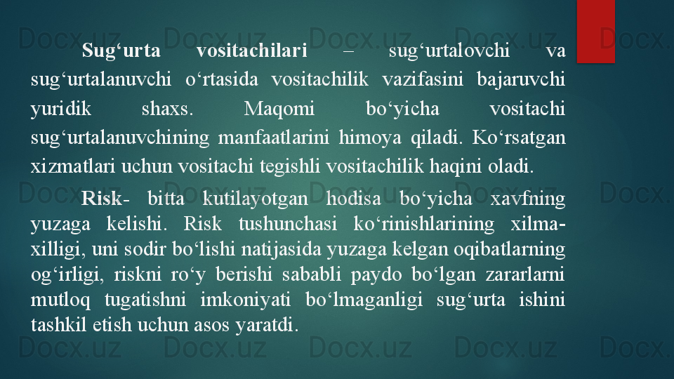 Sug‘urta  vositachilari   –  sug‘urtalovchi  va 
sug‘urtalanuvchi  o‘rtasida  vositachilik  vazifasini  bajaruvchi 
yuridik  shaxs.  Maqomi  bo‘yicha  vositachi 
sug‘urtalanuvchining  manfaatlarini  himoya  qiladi.  Ko‘rsatgan 
xizmatlari uchun vositachi tegishli vositachilik haqini oladi. 
Risk-   bitta  kutilayotgan  hodisa  bo‘yicha  xavfning 
yuzaga  kelishi.  Risk  tushunchasi  ko‘rinishlarining  xilma-
xilligi, uni sodir bo‘lishi natijasida yuzaga kelgan oqibatlarning 
og‘irligi,  riskni  ro‘y  berishi  sababli  paydo  bo‘lgan  zararlarni 
mutloq  tugatishni  imkoniyati  bo‘lmaganligi  sug‘urta  ishini 
tashkil etish uchun asos yaratdi.