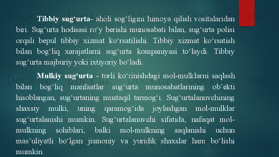 Tibbiy  sug‘urta-   aholi  sog‘ligini  himoya  qilish  vositalaridan 
biri.  Sug‘urta  hodisasi  ro‘y  berishi  munosabati  bilan,  sug‘urta  polisi 
orqali  bepul  tibbiy  xizmat  ko‘rsatilishi.  Tibbiy  xizmat  ko‘rsatish 
bilan  bog‘liq  xarajatlarni  sug‘urta  kompaniyasi  to‘laydi.  Tibbiy 
sug‘urta majburiy yoki ixtiyoriy bo‘ladi. 
Mulkiy  sug‘urta   -  turli  ko‘rinishdagi  mol-mulklar ni  saqlash 
bilan  bog‘liq  manfaatlar   sug‘urta  munosabatlarining  ob’ekti 
hisoblangan,  sug‘urtaning  mustaqil  tarmog‘i.  Sug‘urtalanuvchining 
shaxsiy  mulki,  uning  qaramog‘ida  joylashgan  mol-mulklar 
sug‘urtalanishi  mumkin.  Sug‘urtalanuvchi  sifatida,  nafaqat  mol-
mulkning  sohiblari,  balki  mol-mulkning  saqlanishi  uchun 
mas’uliyatli  bo‘lgan  jismoniy  va  yuridik  shaxslar  ham  bo‘lishi 
mumkin.