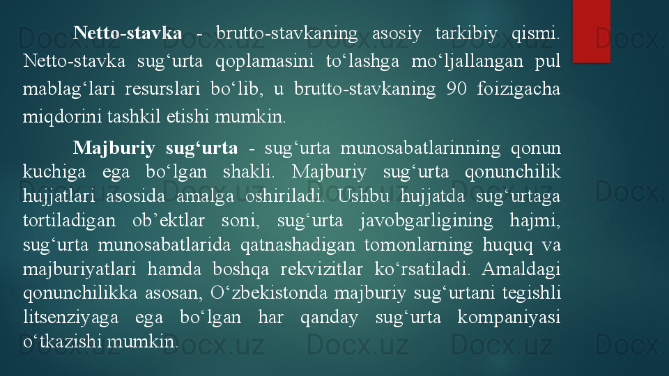 Netto-stavka   -  brutto-stavkaning  asosiy  tarkibiy  qismi. 
Netto-stavka  sug‘urta  qoplamasini  to‘lashga  mo‘ljallangan  pul 
mablag‘lari  resurslari  bo‘lib,  u  brutto-stavkaning  90  foizigacha 
miqdorini tashkil etishi mumkin.
Majburiy  sug‘urta   -  sug‘urta  munosabatlarinning  qonun 
kuchiga  ega  bo‘lgan  shakli.  Majburiy  sug‘urta  qonunchilik 
hujjatlari  asosida  amalga  oshiriladi.  Ushbu  hujjatda  sug‘urtaga 
tortiladigan  ob’ektlar  soni,  sug‘urta  javobgarligining  hajmi, 
sug‘urta  munosabatlarida  qatnashadigan  tomonlarning  huquq  va 
majburiyatlari  hamda  boshqa  rekvizitlar  ko‘rsatiladi.  Amaldagi 
qonunchilikka  asosan,  O‘ zbekistonda  majburiy  sug‘urtani  tegishli 
litsenziyaga  ega  bo‘lgan  har  qanday  sug‘urta  kompaniyasi 
o‘tkazishi mumkin.   