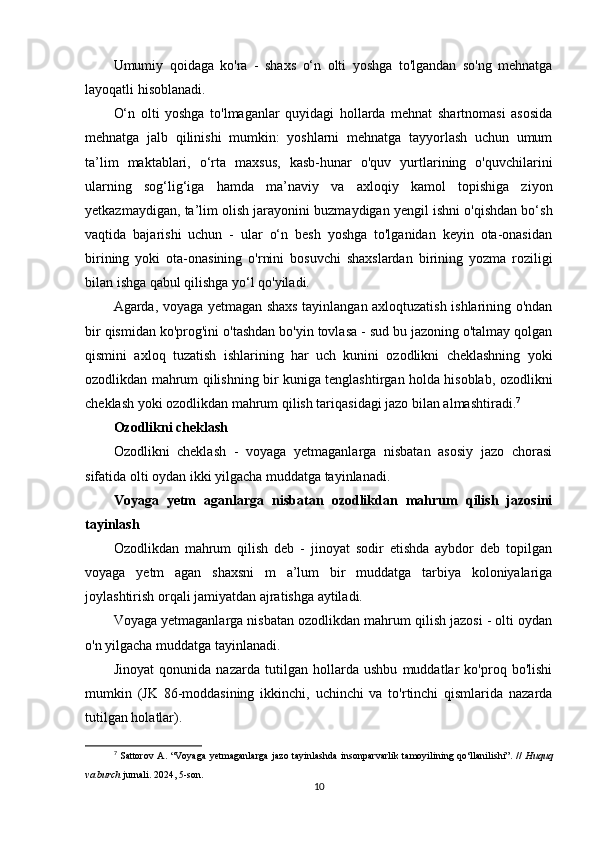 Umumiy   qoidaga   ko'ra   -   shaxs   o‘n   olti   yoshga   to'lgandan   so'ng   mehnatga
layoqatli hisoblanadi.
O‘n   olti   yoshga   to'lmaganlar   quyidagi   hollarda   mehnat   shartnomasi   asosida
mehnatga   jalb   qilinishi   mumkin:   yoshlarni   mehnatga   tayyorlash   uchun   umum
ta’lim   maktablari,   o‘rta   maxsus,   kasb-hunar   o'quv   yurtlarining   o'quvchilarini
ularning   sog‘lig‘iga   hamda   ma’naviy   va   axloqiy   kamol   topishiga   ziyon
yetkazmaydigan, ta’lim olish jarayonini buzmaydigan yengil ishni o'qishdan bo‘sh
vaqtida   bajarishi   uchun   -   ular   o‘n   besh   yoshga   to'lganidan   keyin   ota-onasidan
birining   yoki   ota-onasining   o'rnini   bosuvchi   shaxslardan   birining   yozma   roziligi
bilan ishga qabul qilishga yo‘l qo'yiladi.
Agarda, voyaga yetmagan shaxs tayinlangan axloqtuzatish ishlarining o'ndan
bir qismidan ko'prog'ini o'tashdan bo'yin tovlasa - sud bu jazoning o'talmay qolgan
qismini   axloq   tuzatish   ishlarining   har   uch   kunini   ozodlikni   cheklashning   yoki
ozodlikdan mahrum qilishning bir kuniga tenglashtirgan holda hisoblab, ozodlikni
cheklash yoki ozodlikdan mahrum qilish tariqasidagi jazo bilan almashtiradi. 7
Ozodlikni cheklash
Ozodlikni   cheklash   -   voyaga   yetmaganlarga   nisbatan   asosiy   jazo   chorasi
sifatida olti oydan ikki yilgacha muddatga tayinlanadi.
Voyaga   yetm   aganlarga   nisbatan   ozodlikdan   mahrum   qilish   jazosini
tayinlash
Ozodlikdan   mahrum   qilish   deb   -   jinoyat   sodir   etishda   aybdor   deb   topilgan
voyaga   yetm   agan   shaxsni   m   a’lum   bir   muddatga   tarbiya   koloniyalariga
joylashtirish orqali jamiyatdan ajratishga aytiladi.
Voyaga yetmaganlarga nisbatan ozodlikdan mahrum qilish jazosi - olti oydan
o'n yilgacha muddatga tayinlanadi.
Jinoyat   qonunida   nazarda   tutilgan   hollarda   ushbu   muddatlar   ko'proq   bo'lishi
mumkin   (JK   86-moddasining   ikkinchi,   uchinchi   va   to'rtinchi   qismlarida   nazarda
tutilgan holatlar).
7
  Sattorov  A.  “Voyaga   yetmaganlarga  jazo  tayinlashda  insonparvarlik  tamoyilining  qo‘llanilishi”.  //   Huquq
va burch  jurnali. 2024, 5-son.
10 