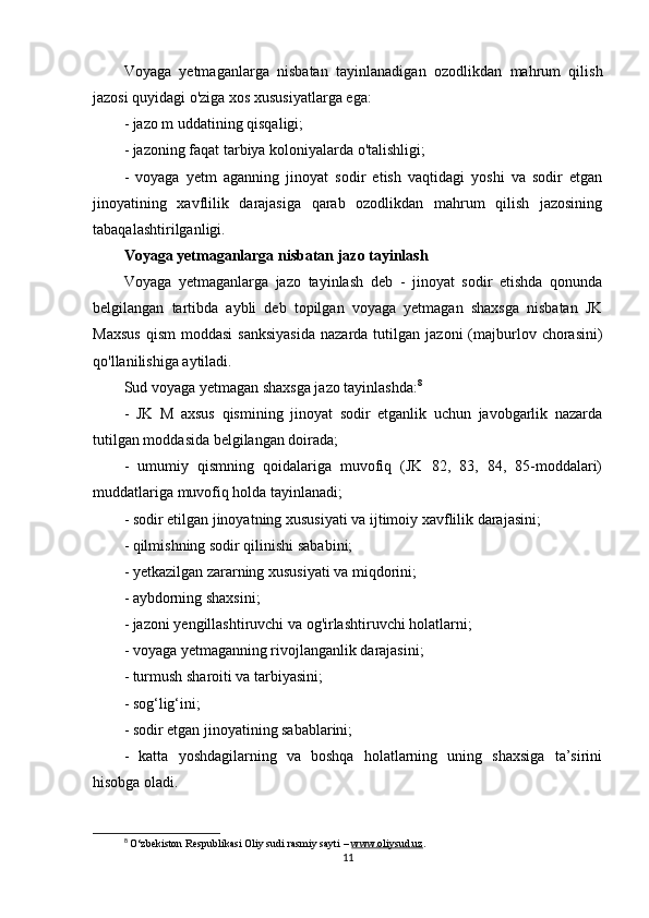 Voyaga   yetmaganlarga   nisbatan   tayinlanadigan   ozodlikdan   mahrum   qilish
jazosi quyidagi o'ziga xos xususiyatlarga ega:
- jazo m uddatining qisqaligi;
- jazoning faqat tarbiya koloniyalarda o'talishligi;
-   voyaga   yetm   aganning   jinoyat   sodir   etish   vaqtidagi   yoshi   va   sodir   etgan
jinoyatining   xavflilik   darajasiga   qarab   ozodlikdan   mahrum   qilish   jazosining
tabaqalashtirilganligi.
Voyaga yetmaganlarga nisbatan jazo tayinlash
Voyaga   yetmaganlarga   jazo   tayinlash   deb   -   jinoyat   sodir   etishda   qonunda
belgilangan   tartibda   aybli   deb   topilgan   voyaga   yetmagan   shaxsga   nisbatan   JK
Maxsus  qism   moddasi  sanksiyasida  nazarda  tutilgan  jazoni  (majburlov  chorasini)
qo'llanilishiga aytiladi.
Sud voyaga yetmagan shaxsga jazo tayinlashda: 8
-   JK   M   axsus   qismining   jinoyat   sodir   etganlik   uchun   javobgarlik   nazarda
tutilgan moddasida belgilangan doirada;
-   umumiy   qismning   qoidalariga   muvofiq   (JK   82,   83,   84,   85-moddalari)
muddatlariga muvofiq holda tayinlanadi;
- sodir etilgan jinoyatning xususiyati va ijtimoiy xavflilik darajasini;
- qilmishning sodir qilinishi sababini;
- yetkazilgan zararning xususiyati va miqdorini;
- aybdorning shaxsini;
- jazoni yengillashtiruvchi va og'irlashtiruvchi holatlarni;
- voyaga yetmaganning rivojlanganlik darajasini;
- turmush sharoiti va tarbiyasini;
- sog‘lig‘ini;
- sodir etgan jinoyatining sabablarini;
-   katta   yoshdagilarning   va   boshqa   holatlarning   uning   shaxsiga   ta’sirini
hisobga oladi.
8
  O‘zbekiston Respublikasi Oliy sudi rasmiy sayti –  www.oliysud.uz .
11 
