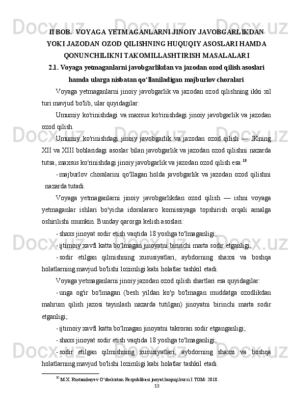 II BOB.   VOYAGA YETMAGANLARNI JINOIY JAVOBGARLIKDAN
YOKI JAZODAN OZOD QILISHNING HUQUQIY ASOSLARI HAMDA
QONUNCHILIKNI TAKOMILLASHTIRISH MASALALARI
2.1.  Voyaga yetmaganlarni javobgarlikdan va jazodan ozod qilish asoslari
hamda ularga nisbatan qo‘llaniladigan majburlov choralari
Voyaga yetmaganlarni jinoiy javobgarlik va jazodan ozod qilishning ikki xil
turi mavjud bo'lib, ular quyidagilar:
Umumiy ko'rinishdagi va maxsus ko'rinishdagi jinoiy javobgarlik va jazodan
ozod qilish.
Umumiy   ko'rinishdagi   jinoiy   javobgarlik   va   jazodan   ozod   qilish   —   JKning
XII va XIII boblaridagi asoslar bilan javobgarlik va jazodan ozod qilishni nazarda
tutsa, maxsus ko'rinishdagi jinoiy javobgarlik va jazodan ozod qilish esa: 10
- majburlov   choralarini   qo'llagan   holda   javobgarlik   va   jazodan   ozod   qilishni
nazarda tutadi.
Voyaga   yetmaganlarni   jinoiy   javobgarlikdan   ozod   qilish   —   ishni   voyaga
yetmaganlar   ishlari   bo'yicha   idoralararo   komissiyaga   topshirish   orqali   amalga
oshirilishi mumkin. Bunday qarorga kelish asoslari:
- shaxs jinoyat sodir etish vaqtida 18 yoshga to'lmaganligi;
- ijtimoiy xavfi katta bo'lmagan jinoyatni birinchi marta sodir etganligi;
- sodir   etilgan   qilmishning   xususiyatlari,   aybdorning   shaxsi   va   boshqa
holatlarning mavjud bo'lishi lozimligi kabi holatlar tashkil etadi.
Voyaga yetmaganlarni jinoiy jazodan ozod qilish shartlari esa quyidagilar:
- unga   og'ir   bo'lmagan   (besh   yildan   ko'p   bo'lmagan   muddatga   ozodlikdan
mahrum   qilish   jazosi   tayinlash   nazarda   tutilgan)   jinoyatni   birinchi   marta   sodir
etganligi;
- ijtimoiy xavfi katta bo'lmagan jinoyatni takroran sodir etganganligi;
- shaxs jinoyat sodir etish vaqtida 18 yoshga to'lmaganligi;
- sodir   etilgan   qilmishning   xususiyatlari,   aybdorning   shaxsi   va   boshqa
holatlarning mavjud bo'lishi lozimligi kabi holatlar tashkil etadi.
10
  M.X. Rustambayev O‘zbekiston Respublikasi jnoyat huquqi kursi I TOM- 2018.
13 