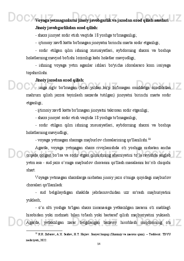 Voyaga yetmaganlarni jinoiy javobgarlik va jazodan ozod qilish asoslari
Jinoiy javobgarlikdan ozod qilish:
- shaxs jinoyat sodir etish vaqtida 18 yoshga to'lmaganligi;
-  ijtimoiy xavfi katta bo'lmagan jinoyatni birinchi marta sodir etganligi;
-   sodir   etilgan   qilm   ishning   xususiyatlari,   aybdorning   shaxsi   va   boshqa
holatlarning mavjud bo'lishi lozimligi kabi holatlar mavjudligi;
-   ishning   voyaga   yetm   aganlar   ishlari   bo'yicha   idoralararo   kom   issiyaga
topshirilishi.
Jinoiy jazodan ozod qilish:
-   unga   og'ir   bo'lmagan   (besh   yildan   ko'p   bo'lmagan   muddatga   ozodlikdan
mahrum   qilish   jazosi   tayinlash   nazarda   tutilgan)   jinoyatni   birinchi   marta   sodir
etganligi;
- ijtimoiy xavfi katta bo'lmagan jinoyatni takroran sodir etganligi;
- shaxs jinoyat sodir etish vaqtida 18 yoshga to'lmaganligi;
-   sodir   etilgan   qilm   ishning   xususiyatlari,   aybdorning   shaxsi   va   boshqa
holatlarning mavjudligi; 
- voyaga yetmagan shaxsga majburlov choralarining qo'llanilishi. 11
Agarda,   voyaga   yetmagan   shaxs   rivojlanishda   o'z   yoshiga   nisbatan   ancha
orqada qolgan bo‘lsa va sodir etgan qilmishning ahamiyatini to‘la ravishda anglab
yetm asa - sud jazo o‘rniga majburlov chorasini qo'llash masalasini ko‘rib chiqishi
shart.
Voyaga yetmagan shaxslarga nisbatan jinoiy jazo o'rniga quyidagi majburlov
choralari qo'llaniladi:
-   sud   belgilaydigan   shaklda   jabrlanuvchidan   uzr   so'rash   majburiyatini
yuklash;
-   o‘n   olti   yoshga   to'lgan   shaxs   zimmasiga   yetkazilgan   zararni   o'z   mablag'i
hisobidan   yoki   mehnati   bilan   to'lash   yoki   bartaraf   qilish   majburiyatini   yukiash.
Agarda,   yetkazilgan   zarar   belgilangan   bazaviy   hisoblash   miqdorining   o'n
11
  R.R. Zufarov, A.X. Saidov, H.T. Hojiev. Jinoyat huquqi (Umumiy va maxsus qism). – Toshkent: TDYU
nashriyoti, 2022.
14 