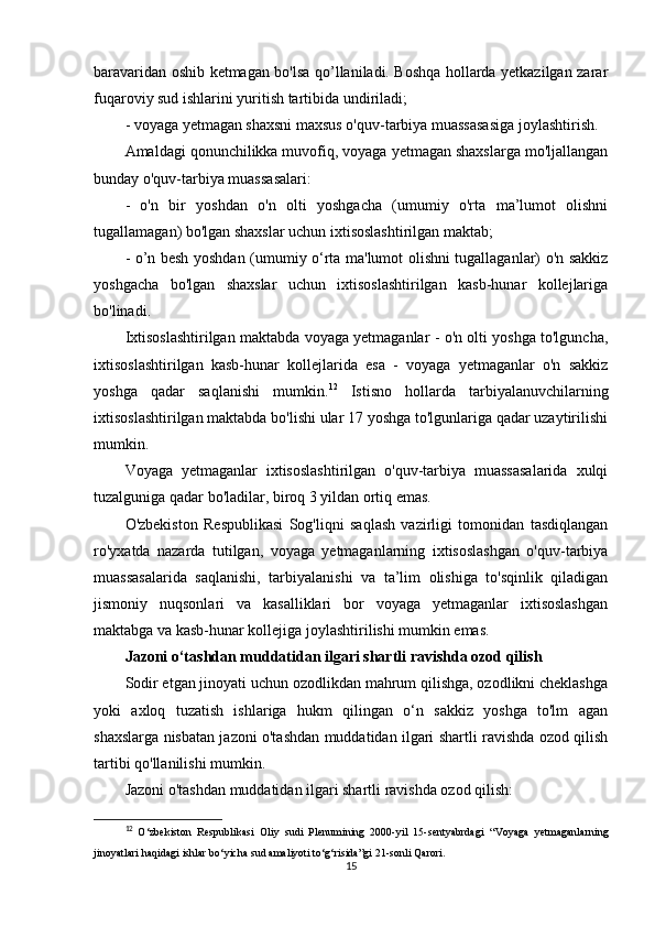 baravaridan oshib ketmagan bo'lsa qo’llaniladi. Boshqa hollarda yetkazilgan zarar
fuqaroviy sud ishlarini yuritish tartibida undiriladi;
- voyaga yetmagan shaxsni maxsus o'quv-tarbiya muassasasiga joylashtirish.
Amaldagi qonunchilikka muvofiq, voyaga yetmagan shaxslarga mo'ljallangan
bunday o'quv-tarbiya muassasalari:
-   o'n   bir   yoshdan   o'n   olti   yoshgacha   (umumiy   o'rta   ma’lumot   olishni
tugallamagan) bo'lgan shaxslar uchun ixtisoslashtirilgan maktab;
- o’n besh yoshdan (umumiy o‘rta ma'lumot olishni tugallaganlar) o'n sakkiz
yoshgacha   bo'lgan   shaxslar   uchun   ixtisoslashtirilgan   kasb-hunar   kollejlariga
bo'linadi.
Ixtisoslashtirilgan maktabda voyaga yetmaganlar - o'n olti yoshga to'lguncha,
ixtisoslashtirilgan   kasb-hunar   kollejlarida   esa   -   voyaga   yetmaganlar   o'n   sakkiz
yoshga   qadar   saqlanishi   mumkin. 12
  Istisno   hollarda   tarbiyalanuvchilarning
ixtisoslashtirilgan maktabda bo'lishi ular 17 yoshga to'lgunlariga qadar uzaytirilishi
mumkin.
Voyaga   yetmaganlar   ixtisoslashtirilgan   o'quv-tarbiya   muassasalarida   xulqi
tuzalguniga qadar bo'ladilar, biroq 3 yildan ortiq emas. 
O'zbekiston   Respublikasi   Sog'liqni   saqlash   vazirligi   tomonidan   tasdiqlangan
ro'yxatda   nazarda   tutilgan,   voyaga   yetmaganlarning   ixtisoslashgan   o'quv-tarbiya
muassasalarida   saqlanishi,   tarbiyalanishi   va   ta’lim   olishiga   to'sqinlik   qiladigan
jismoniy   nuqsonlari   va   kasalliklari   bor   voyaga   yetmaganlar   ixtisoslashgan
maktabga va kasb-hunar kollejiga joylashtirilishi mumkin emas.
Jazoni o‘tashdan muddatidan ilgari shartli ravishda ozod qilish
Sodir etgan jinoyati uchun ozodlikdan mahrum qilishga, ozodlikni cheklashga
yoki   axloq   tuzatish   ishlariga   hukm   qilingan   o‘n   sakkiz   yoshga   to'lm   agan
shaxslarga nisbatan jazoni o'tashdan muddatidan ilgari shartli ravishda ozod qilish
tartibi qo'llanilishi mumkin.
Jazoni o'tashdan muddatidan ilgari shartli ravishda ozod qilish:
12
  O‘zbekiston   Respublikasi   Oliy   sudi   Plenumining   2000-yil   15-sentyabrdagi   “Voyaga   yetmaganlarning
jinoyatlari haqidagi ishlar bo‘yicha sud amaliyoti to‘g‘risida”gi  21-sonli Qarori.
15 