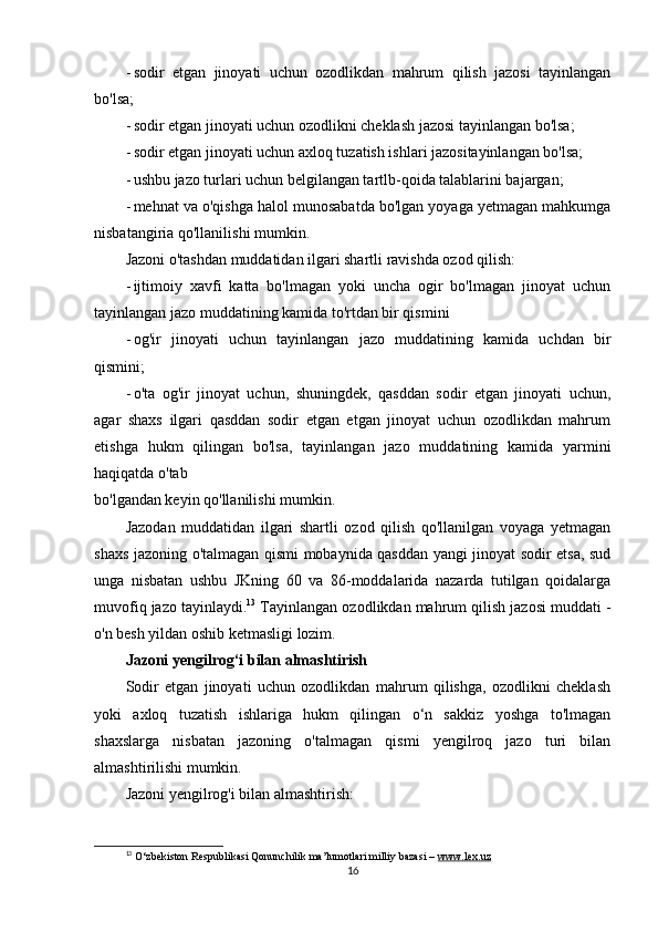 - sodir   etgan   jinoyati   uchun   ozodlikdan   mahrum   qilish   jazosi   tayinlangan
bo'lsa;
- sodir etgan jinoyati uchun ozodlikni cheklash jazosi tayinlangan bo'lsa;
- sodir etgan jinoyati uchun axloq tuzatish ishlari jazositayinlangan bo'lsa;
- ushbu jazo turlari uchun belgilangan tartlb-qoida talablarini bajargan;
- mehnat va o'qishga halol munosabatda bo'lgan yoyaga yetmagan mahkumga
nisbatangiria qo'llanilishi mumkin.
Jazoni o'tashdan muddatidan ilgari shartli ravishda ozod qilish:
- ijtimoiy   xavfi   katta   bo'lmagan   yoki   uncha   ogir   bo'lmagan   jinoyat   uchun
tayinlangan jazo muddatining kamida to'rtdan bir qismini
- og'ir   jinoyati   uchun   tayinlangan   jazo   muddatining   kamida   uchdan   bir
qismini;
- o'ta   og'ir   jinoyat   uchun,   shuningdek,   qasddan   sodir   etgan   jinoyati   uchun,
agar   shaxs   ilgari   qasddan   sodir   etgan   etgan   jinoyat   uchun   ozodlikdan   mahrum
etishga   hukm   qilingan   bo'lsa,   tayinlangan   jazo   muddatining   kamida   yarmini
haqiqatda o'tab 
bo'lgandan keyin qo'llanilishi mumkin.
Jazodan   muddatidan   ilgari   shartli   ozod   qilish   qo'llanilgan   voyaga   yetmagan
shaxs jazoning o'talmagan qismi mobaynida qasddan yangi jinoyat sodir etsa, sud
unga   nisbatan   ushbu   JKning   60   va   86-moddalarida   nazarda   tutilgan   qoidalarga
muvofiq jazo tayinlaydi. 13
 Tayinlangan ozodlikdan mahrum qilish jazosi muddati -
o'n besh yildan oshib ketmasligi lozim.
Jazoni yengilrog‘i bilan almashtirish
Sodir   etgan   jinoyati   uchun   ozodlikdan   mahrum   qilishga,   ozodlikni   cheklash
yoki   axloq   tuzatish   ishlariga   hukm   qilingan   o‘n   sakkiz   yoshga   to'lmagan
shaxslarga   nisbatan   jazoning   o'talmagan   qismi   yengilroq   jazo   turi   bilan
almashtirilishi mumkin.
Jazoni yengilrog'i bilan almashtirish:
13
  O‘zbekiston Respublikasi Qonunchilik ma’lumotlari milliy bazasi –  www.lex.uz
16 