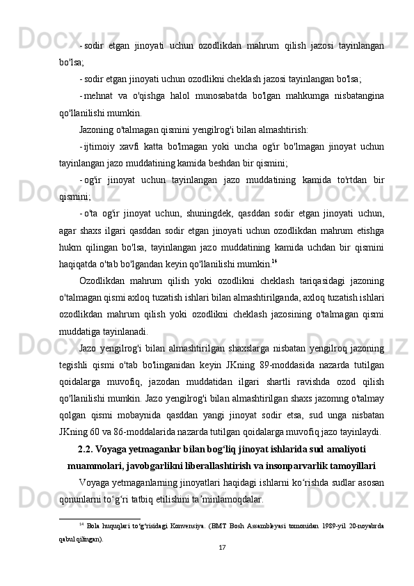 - sodir   etgan   jinoyati   uchun   ozodlikdan   mahrum   qilish   jazosi   tayinlangan
bo'lsa;
- sodir etgan jinoyati uchun ozodlikni cheklash jazosi tayinlangan bo'lsa;
- mehnat   va   o'qishga   halol   munosabatda   bo'lgan   mahkumga   nisbatangina
qo'llanilishi mumkin.
Jazoning o'talmagan qismini yengilrog'i bilan almashtirish:
- ijtimoiy   xavfi   katta   bo'lmagan   yoki   uncha   og'ir   bo'lmagan   jinoyat   uchun
tayinlangan jazo muddatining kamida beshdan bir qismini;
- og'ir   jinoyat   uchun   tayinlangan   jazo   muddatining   kamida   to'rtdan   bir
qismini;
- o'ta   og'ir   jinoyat   uchun,   shuningdek,   qasddan   sodir   etgan   jinoyati   uchun,
agar   shaxs   ilgari   qasddan   sodir   etgan   jinoyati   uchun   ozodlikdan   mahrum   etishga
hukm   qilingan   bo'lsa,   tayinlangan   jazo   muddatining   kamida   uchdan   bir   qismini
haqiqatda o'tab bo'lgandan keyin qo'llanilishi mumkin. 14
Ozodlikdan   mahrum   qilish   yoki   ozodlikni   cheklash   tariqasidagi   jazoning
o'talmagan qismi axloq tuzatish ishlari bilan almashtirilganda, axloq tuzatish ishlari
ozodlikdan   mahrum   qilish   yoki   ozodlikni   cheklash   jazosining   o'talmagan   qismi
muddatiga tayinlanadi.
Jazo   yengilrog'i   bilan   almashtirilgan   shaxslarga   nisbatan   yengilroq   jazoning
tegishli   qismi   o'tab   bo'linganidan   keyin   JKning   89-moddasida   nazarda   tutilgan
qoidalarga   muvofiq,   jazodan   muddatidan   ilgari   shartli   ravishda   ozod   qilish
qo'llanilishi mumkin. Jazo yengilrog'i bilan almashtirilgan shaxs jazomng o'talmay
qolgan   qismi   mobaynida   qasddan   yangi   jinoyat   sodir   etsa,   sud   unga   nisbatan
JKning 60 va 86-moddalarida nazarda tutilgan qoidalarga muvofiq jazo tayinlaydi.
2.2. Voyaga yetmaganlar bilan bog‘liq jinoyat ishlarida sud amaliyoti
muammolari, javobgarlikni liberallashtirish va insonparvarlik tamoyillari
Voyaga yetmaganlarning jinoyatlari haqidagi ishlarni ko rishda sudlar asosanʻ
qonunlarni to g ri tatbiq etilishini ta minlamoqdalar.	
ʻ ʻ ʼ
14
  Bola   huquqlari   to‘g‘risidagi   Konvensiya.   (BMT   Bosh   Assambleyasi   tomonidan   1989-yil   20-noyabrda
qabul qilingan).
17 