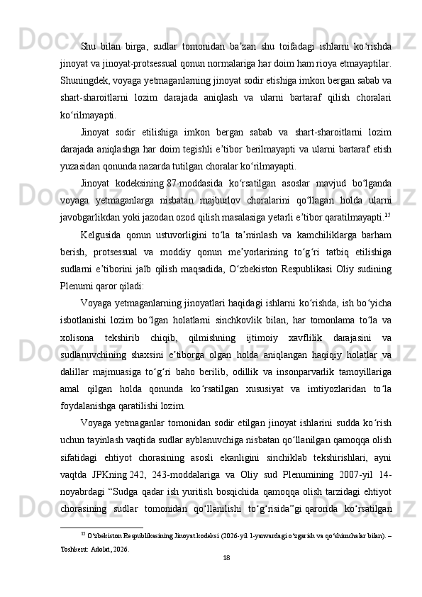 Shu   bilan   birga,   sudlar   tomonidan   ba zan   shu   toifadagi   ishlarni   ko rishdaʼ ʻ
jinoyat va jinoyat-protsessual qonun normalariga har doim ham rioya etmayaptilar.
Shuningdek, voyaga yetmaganlarning jinoyat sodir etishiga imkon bergan sabab va
shart-sharoitlarni   lozim   darajada   aniqlash   va   ularni   bartaraf   qilish   choralari
ko rilmayapti.	
ʻ
Jinoyat   sodir   etilishiga   imkon   bergan   sabab   va   shart-sharoitlarni   lozim
darajada aniqlashga  har doim tegishli  e tibor  berilmayapti  va ularni  bartaraf etish	
ʼ
yuzasidan qonunda nazarda tutilgan choralar ko rilmayapti.	
ʻ
Jinoyat   kodeksining   87-moddasida   ko rsatilgan   asoslar   mavjud   bo lganda	
ʻ ʻ
voyaga   yetmaganlarga   nisbatan   majburlov   choralarini   qo llagan   holda   ularni	
ʻ
javobgarlikdan yoki jazodan ozod qilish masalasiga yetarli e tibor qaratilmayapti.
ʼ 15
Kelgusida   qonun   ustuvorligini   to la   ta minlash   va   kamchiliklarga   barham	
ʻ ʼ
berish,   protsessual   va   moddiy   qonun   me yorlarining   to g ri   tatbiq   etilishiga	
ʼ ʻ ʻ
sudlarni   e tiborini   jalb   qilish   maqsadida,   O zbekiston   Respublikasi   Oliy   sudining	
ʼ ʻ
Plenumi qaror qiladi:
Voyaga yetmaganlarning jinoyatlari haqidagi ishlarni ko rishda, ish bo yicha	
ʻ ʻ
isbotlanishi   lozim   bo lgan   holatlarni   sinchkovlik   bilan,   har   tomonlama   to la   va	
ʻ ʻ
xolisona   tekshirib   chiqib,   qilmishning   ijtimoiy   xavflilik   darajasini   va
sudlanuvchining   shaxsini   e tiborga   olgan   holda   aniqlangan   haqiqiy   holatlar   va	
ʼ
dalillar   majmuasiga   to g ri   baho   berilib,   odillik   va   insonparvarlik   tamoyillariga	
ʻ ʻ
amal   qilgan   holda   qonunda   ko rsatilgan   xususiyat   va   imtiyozlaridan   to la	
ʻ ʻ
foydalanishga qaratilishi lozim.
Voyaga   yetmaganlar   tomonidan   sodir   etilgan   jinoyat   ishlarini   sudda   ko rish	
ʻ
uchun tayinlash vaqtida sudlar ayblanuvchiga nisbatan qo llanilgan qamoqqa olish	
ʻ
sifatidagi   ehtiyot   chorasining   asosli   ekanligini   sinchiklab   tekshirishlari,   ayni
vaqtda   JPKning   242,   243-moddalariga   va   Oliy   sud   Plenumining   2007-yil   14-
noyabrdagi   “Sudga   qadar   ish   yuritish   bosqichida   qamoqqa   olish   tarzidagi   ehtiyot
chorasining   sudlar   tomonidan   qo llanilishi   to g risida”gi	
ʻ ʻ ʻ   qarorida   ko rsatilgan	ʻ
15
  O‘zbekiston Respublikasining Jinoyat kodeksi  (2026-yil 1-yanvardagi o‘zgarish va qo‘shimchalar bilan). –
Toshkent: Adolat, 2026.
18 