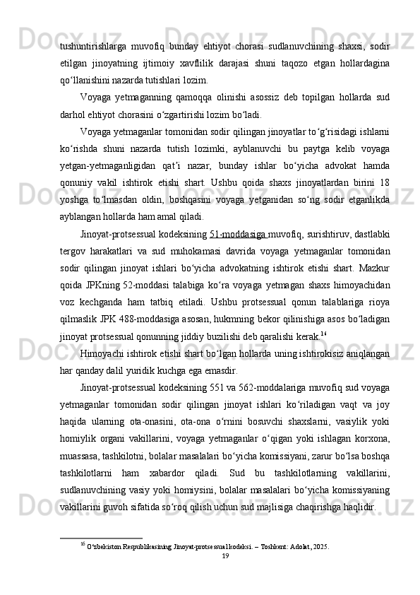 tushuntirishlarga   muvofiq   bunday   ehtiyot   chorasi   sudlanuvchining   shaxsi,   sodir
etilgan   jinoyatning   ijtimoiy   xavflilik   darajasi   shuni   taqozo   etgan   hollardagina
qo llanishini nazarda tutishlari lozim.ʻ
Voyaga   yetmaganning   qamoqqa   olinishi   asossiz   deb   topilgan   hollarda   sud
darhol ehtiyot chorasini o zgartirishi lozim bo ladi.	
ʻ ʻ
Voyaga yetmaganlar tomonidan sodir qilingan jinoyatlar to g risidagi ishlarni	
ʻ ʻ
ko rishda   shuni   nazarda   tutish   lozimki,   ayblanuvchi   bu   paytga   kelib   voyaga	
ʻ
yetgan-yetmaganligidan   qat i   nazar,   bunday   ishlar   bo yicha   advokat   hamda	
ʼ ʻ
qonuniy   vakil   ishtirok   etishi   shart.   Ushbu   qoida   shaxs   jinoyatlardan   birini   18
yoshga   to lmasdan   oldin,   boshqasini   voyaga   yetganidan   so ng   sodir   etganlikda	
ʻ ʻ
ayblangan hollarda ham amal qiladi.
Jinoyat-protsessual kodeksining   51-moddasiga        muvofiq, surishtiruv, dastlabki
tergov   harakatlari   va   sud   muhokamasi   davrida   voyaga   yetmaganlar   tomonidan
sodir   qilingan   jinoyat   ishlari   bo yicha   advokatning   ishtirok   etishi   shart.   Mazkur	
ʻ
qoida   JPKning   52-moddasi   talabiga   ko ra   voyaga   yetmagan   shaxs   himoyachidan	
ʻ
voz   kechganda   ham   tatbiq   etiladi.   Ushbu   protsessual   qonun   talablariga   rioya
qilmaslik JPK   488-moddasiga   asosan, hukmning bekor qilinishiga asos bo ladigan	
ʻ
jinoyat protsessual qonunning jiddiy buzilishi deb qaralishi kerak. 16
Himoyachi ishtirok etishi shart bo lgan hollarda uning ishtirokisiz aniqlangan	
ʻ
har qanday dalil yuridik kuchga ega emasdir.
Jinoyat-protsessual kodeksining   551   va   562-moddalariga muvofiq sud voyaga
yetmaganlar   tomonidan   sodir   qilingan   jinoyat   ishlari   ko riladigan   vaqt   va   joy	
ʻ
haqida   ularning   ota-onasini,   ota-ona   o rnini   bosuvchi   shaxslarni,   vasiylik   yoki	
ʻ
homiylik   organi   vakillarini,   voyaga   yetmaganlar   o qigan   yoki   ishlagan   korxona,	
ʻ
muassasa, tashkilotni, bolalar masalalari bo yicha komissiyani, zarur bo lsa boshqa	
ʻ ʻ
tashkilotlarni   ham   xabardor   qiladi.   Sud   bu   tashkilotlarning   vakillarini,
sudlanuvchining vasiy yoki homiysini, bolalar masalalari  bo yicha komissiyaning	
ʻ
vakillarini guvoh sifatida so roq qilish uchun sud majlisiga chaqirishga haqlidir.	
ʻ
16
  O‘zbekiston Respublikasining Jinoyat-protsessual kodeksi.  – Toshkent: Adolat, 2025.
19 