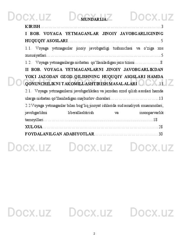 MUNDARIJA:
KIRISH ……………………………………………………………………....…….3
I   BOB.   VOYAGA   YETMAGANLAR   JINOIY   JAVOBGARLIGINING
HUQUQIY ASOSLARI . . ………………………………………………...….……5
1.1. Voyaga   yetmaganlar   jinoiy   javobgarligi   tushunchasi   va   o‘ziga   xos
xususiyatlari………………………………………………………………………...5
1.2. Voyaga yetmaganlarga nisbatan  qo‘llaniladigan jazo tizimi……………….8
II   BOB.   VOYAGA   YETMAGANLARNI   JINOIY   JAVOBGARLIKDAN
YOKI   JAZODAN   OZOD   QILISHNING   HUQUQIY   ASOSLARI   HAMDA
QONUNCHILIKNI TAKOMILLASHTIRISH MASALALARI ……………. 13
2.1.   Voyaga yetmaganlarni javobgarlikdan va jazodan ozod qilish asoslari hamda
ularga nisbatan qo‘llaniladigan majburlov choralari……………………………...13
2.2.Voyaga yetmaganlar bilan bog‘liq jinoyat ishlarida sud amaliyoti muammolari,
javobgarlikni   liberallashtirish   va   insonparvarlik
tamoyillari………………..................................................................................18
XULOSA …………………………………………………………………….…...28
FOYDALANILGAN ADABIYOTLAR …………………………………….….30
2 