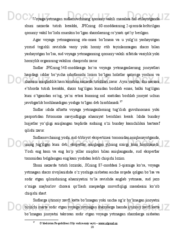 Voyaga yetmagan sudlanuvchining qonuniy vakili masalasi hal etilayotganda
shuni   nazarda   tutish   kerakki,   JPKning   60-moddasining   2-qismida   keltirilgan
qonuniy vakil bo lishi mumkin bo lgan shaxslarning ro yxati qat iy berilgan.ʻ ʻ ʻ ʼ
Agar   voyaga   yetmaganning   ota-onasi   bo lmasa   va   u   yolg iz   yashayotgan	
ʻ ʻ
yoxud   tegishli   ravishda   vasiy   yoki   homiy   etib   tayinlanmagan   shaxs   bilan
yashayotgan bo lsa, sud voyaga yetmaganning qonuniy vakili sifatida vasiylik yoki	
ʻ
homiylik organining vakilini chaqirishi zarur.
Sudlar   JPKning   548-moddasiga   ko ra   voyaga   yetmaganlarning   jinoyatlari	
ʻ
haqidagi   ishlar   bo yicha   isbotlanishi   lozim   bo lgan   holatlar   qatoriga   yoshini   va	
ʻ ʻ
shaxsini aniqlashlik ham kirishini nazarda tutishlari zarur. Ayni vaqtda, shu narsani
e tiborda   tutish   kerakki,   shaxs   tug ilgan   kunidan   boshlab   emas,   balki   tug ilgan	
ʼ ʻ ʻ
kuni   o tganidan   so ng,   ya ni   ertasi   kunning   nol   soatidan   boshlab   jinoyat   uchun	
ʻ ʻ ʼ
javobgarlik boshlanadigan yoshga to lgan deb hisoblanadi.	
ʻ 17
Sudlar   ishda   albatta   voyaga   yetmaganlarning   tug ilish   guvohnomasi   yoki	
ʻ
pasportidan   fotonusxa   mavjudligiga   ahamiyat   berishlari   kerak.   Ishda   bunday
hujjatlar   yo qligi   aniqlangan   taqdirda   sudning   o zi   bunday   kamchilikni   bartaraf	
ʻ ʻ
qilishi zarur.
Sudlanuvchining yoshi sud-tibbiyot ekspertizasi tomonidan aniqlanayotganda,
uning   tug ilgan   kuni   deb,   ekspertlar   aniqlagan   yilning   oxirgi   kuni   hisoblanadi.	
ʻ
Yosh   eng   kam   va   eng   ko p   yillar   miqdori   bilan   aniqlanganda,   sud   ekspertlar	
ʻ
tomonidan belgilangan eng kam yoshdan kelib chiqishi lozim.
Shuni   nazarda   tutish   lozimki,   JKning   87-moddasi   3-qismiga   ko ra,   voyaga	
ʻ
yetmagan shaxs rivojlanishda o z yoshiga nisbatan ancha orqada qolgan bo lsa va	
ʻ ʻ
sodir   etgan   qilmishining   ahamiyatini   to la   ravishda   anglab   yetmasa,   sud   jazo	
ʻ
o rniga   majburlov   chorasi   qo llash   maqsadga   muvofiqligi   masalasini   ko rib	
ʻ ʻ ʻ
chiqishi shart.
Sudlarga ijtimoiy xavfi katta bo lmagan yoki uncha og ir bo lmagan jinoyatni	
ʻ ʻ ʻ
birinchi marta sodir etgan voyaga yetmagan shaxslarga hamda ijtimoiy xavfi katta
bo lmagan   jinoyatni   takroran   sodir   etgan   voyaga   yetmagan   shaxslarga   nisbatan	
ʻ
17
  O‘zbekiston Respublikasi Oliy sudi rasmiy sayti –  www.oliysud.uz .
20 