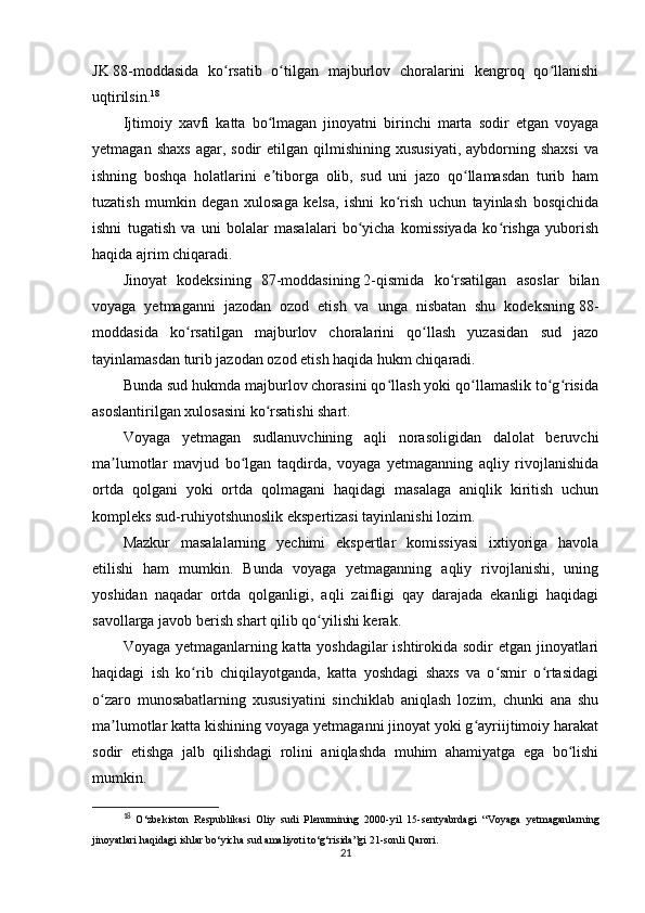 JK   88-moddasida   ko rsatib   o tilgan   majburlov   choralarini   kengroq   qo llanishiʻ ʻ ʻ
uqtirilsin. 18
Ijtimoiy   xavfi   katta   bo lmagan   jinoyatni   birinchi   marta   sodir   etgan   voyaga	
ʻ
yetmagan  shaxs  agar,  sodir  etilgan  qilmishining  xususiyati,  aybdorning  shaxsi   va
ishning   boshqa   holatlarini   e tiborga   olib,   sud   uni   jazo   qo llamasdan   turib   ham
ʼ ʻ
tuzatish   mumkin   degan   xulosaga   kelsa,   ishni   ko rish   uchun   tayinlash   bosqichida	
ʻ
ishni   tugatish   va   uni   bolalar   masalalari   bo yicha   komissiyada   ko rishga   yuborish	
ʻ ʻ
haqida ajrim chiqaradi.
Jinoyat   kodeksining   87-moddasining   2-qismida   ko rsatilgan   asoslar   bilan	
ʻ
voyaga   yetmaganni   jazodan   ozod   etish   va   unga   nisbatan   shu   kodeksning   88-
moddasida   ko rsatilgan   majburlov   choralarini   qo llash   yuzasidan   sud   jazo	
ʻ ʻ
tayinlamasdan turib jazodan ozod etish haqida hukm chiqaradi.
Bunda sud hukmda majburlov chorasini qo llash yoki qo llamaslik to g risida	
ʻ ʻ ʻ ʻ
asoslantirilgan xulosasini ko rsatishi shart.	
ʻ
Voyaga   yetmagan   sudlanuvchining   aqli   norasoligidan   dalolat   beruvchi
ma lumotlar   mavjud   bo lgan   taqdirda,   voyaga   yetmaganning   aqliy   rivojlanishida	
ʼ ʻ
ortda   qolgani   yoki   ortda   qolmagani   haqidagi   masalaga   aniqlik   kiritish   uchun
kompleks sud-ruhiyotshunoslik ekspertizasi tayinlanishi lozim.
Mazkur   masalalarning   yechimi   ekspertlar   komissiyasi   ixtiyoriga   havola
etilishi   ham   mumkin.   Bunda   voyaga   yetmaganning   aqliy   rivojlanishi,   uning
yoshidan   naqadar   ortda   qolganligi,   aqli   zaifligi   qay   darajada   ekanligi   haqidagi
savollarga javob berish shart qilib qo yilishi kerak.	
ʻ
Voyaga yetmaganlarning katta yoshdagilar ishtirokida sodir etgan jinoyatlari
haqidagi   ish   ko rib   chiqilayotganda,   katta   yoshdagi   shaxs   va   o smir   o rtasidagi	
ʻ ʻ ʻ
o zaro   munosabatlarning   xususiyatini   sinchiklab   aniqlash   lozim,   chunki   ana   shu	
ʻ
ma lumotlar katta kishining voyaga yetmaganni jinoyat yoki g ayriijtimoiy harakat	
ʼ ʻ
sodir   etishga   jalb   qilishdagi   rolini   aniqlashda   muhim   ahamiyatga   ega   bo lishi	
ʻ
mumkin.
18
  O‘zbekiston   Respublikasi   Oliy   sudi   Plenumining   2000-yil   15-sentyabrdagi   “Voyaga   yetmaganlarning
jinoyatlari haqidagi ishlar bo‘yicha sud amaliyoti to‘g‘risida”gi  21-sonli Qarori.
21 