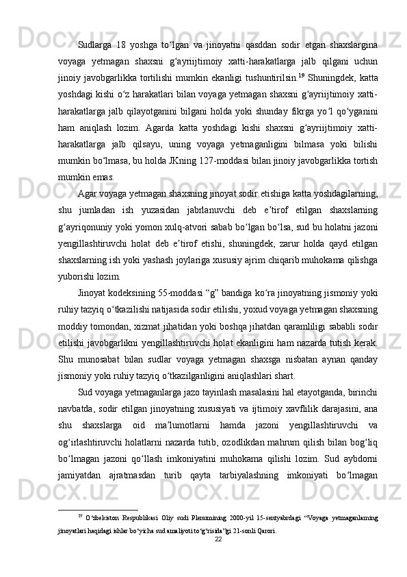 Sudlarga   18   yoshga   to lgan   va   jinoyatni   qasddan   sodir   etgan   shaxslarginaʻ
voyaga   yetmagan   shaxsni   g ayriijtimoiy   xatti-harakatlarga   jalb   qilgani   uchun
ʻ
jinoiy   javobgarlikka   tortilishi   mumkin   ekanligi   tushuntirilsin. 19
  Shuningdek,   katta
yoshdagi kishi o z harakatlari bilan voyaga yetmagan shaxsni g ayriijtimoiy xatti-	
ʻ ʻ
harakatlarga   jalb   qilayotganini   bilgani   holda   yoki   shunday   fikrga  yo l   qo yganini	
ʻ ʻ
ham   aniqlash   lozim.   Agarda   katta   yoshdagi   kishi   shaxsni   g ayriijtimoiy   xatti-	
ʻ
harakatlarga   jalb   qilsayu,   uning   voyaga   yetmaganligini   bilmasa   yoki   bilishi
mumkin bo lmasa, bu holda JKning	
ʻ   127-moddasi bilan jinoiy javobgarlikka tortish
mumkin emas.
Agar voyaga yetmagan shaxsning jinoyat sodir etishiga katta yoshdagilarning,
shu   jumladan   ish   yuzasidan   jabrlanuvchi   deb   e tirof   etilgan   shaxslarning	
ʼ
g ayriqonuniy yoki yomon xulq-atvori sabab bo lgan bo lsa, sud bu holatni jazoni	
ʻ ʻ ʻ
yengillashtiruvchi   holat   deb   e tirof   etishi,   shuningdek,   zarur   holda   qayd   etilgan	
ʼ
shaxslarning ish yoki yashash joylariga xususiy ajrim chiqarib muhokama qilishga
yuborishi lozim.
Jinoyat kodeksining 55-moddasi   “g” bandiga ko ra jinoyatning jismoniy yoki	
ʻ
ruhiy tazyiq o tkazilishi natijasida sodir etilishi, yoxud voyaga yetmagan shaxsning	
ʻ
moddiy tomondan, xizmat jihatidan yoki boshqa jihatdan qaramliligi sababli sodir
etilishi javobgarlikni yengillashtiruvchi holat ekanligini ham nazarda tutish kerak.
Shu   munosabat   bilan   sudlar   voyaga   yetmagan   shaxsga   nisbatan   aynan   qanday
jismoniy yoki ruhiy tazyiq o tkazilganligini aniqlashlari shart.	
ʻ
Sud voyaga yetmaganlarga jazo tayinlash masalasini hal etayotganda, birinchi
navbatda,  sodir  etilgan  jinoyatning xususiyati   va ijtimoiy xavflilik darajasini,  ana
shu   shaxslarga   oid   ma lumotlarni   hamda   jazoni   yengillashtiruvchi   va
ʼ
og irlashtiruvchi  holatlarni   nazarda tutib,  ozodlikdan mahrum  qilish  bilan  bog liq	
ʻ ʻ
bo lmagan   jazoni   qo llash   imkoniyatini   muhokama   qilishi   lozim.   Sud   aybdorni
ʻ ʻ
jamiyatdan   ajratmasdan   turib   qayta   tarbiyalashning   imkoniyati   bo lmagan	
ʻ
19
  O‘zbekiston   Respublikasi   Oliy   sudi   Plenumining   2000-yil   15-sentyabrdagi   “Voyaga   yetmaganlarning
jinoyatlari haqidagi ishlar bo‘yicha sud amaliyoti to‘g‘risida”gi  21-sonli Qarori.
22 
