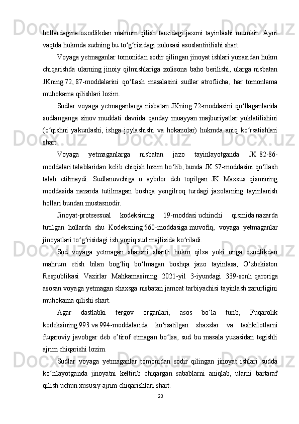 hollardagina   ozodlikdan   mahrum   qilish   tarzidagi   jazoni   tayinlashi   mumkin.   Ayni
vaqtda hukmda sudning bu to g risidagi xulosasi asoslantirilishi shart.ʻ ʻ
Voyaga yetmaganlar tomonidan sodir qilingan jinoyat ishlari yuzasidan hukm
chiqarishda   ularning   jinoiy   qilmishlariga   xolisona   baho   berilishi,   ularga   nisbatan
JKning   72,   87-moddalarini   qo llash   masalasini   sudlar   atroflicha,   har   tomonlama
ʻ
muhokama qilishlari lozim.
Sudlar   voyaga   yetmaganlarga   nisbatan   JKning   72-moddasini   qo llaganlarida	
ʻ
sudlanganga   sinov   muddati   davrida   qanday   muayyan   majburiyatlar   yuklatilishini
(o qishni   yakunlashi,   ishga   joylashishi   va   hokazolar)   hukmda   aniq   ko rsatishlari	
ʻ ʻ
shart.
Voyaga   yetmaganlarga   nisbatan   jazo   tayinlayotganda   JK   82-86-
moddalari   talablaridan kelib chiqish lozim bo lib, bunda JK	
ʻ   57-moddasini   qo llash	ʻ
talab   etilmaydi.   Sudlanuvchiga   u   aybdor   deb   topilgan   JK   Maxsus   qismining
moddasida   nazarda   tutilmagan   boshqa   yengilroq   turdagi   jazolarning   tayinlanish
hollari bundan mustasnodir.
Jinoyat-protsessual   kodeksining   19-moddasi   uchinchi   qismida   nazarda
tutilgan   hollarda   shu   Kodeksning   560-moddasiga   muvofiq,   voyaga   yetmaganlar
jinoyatlari to g risidagi ish yopiq sud majlisida ko riladi.	
ʻ ʻ ʻ
Sud   voyaga   yetmagan   shaxsni   shartli   hukm   qilsa   yoki   unga   ozodlikdan
mahrum   etish   bilan   bog liq   bo lmagan   boshqa   jazo   tayinlasa,   O zbekiston	
ʻ ʻ ʻ
Respublikasi   Vazirlar   Mahkamasining   2021-yil   3-iyundagi   339-sonli   qaroriga
asosan voyaga yetmagan shaxsga nisbatan jamoat tarbiyachisi tayinlash zarurligini
muhokama qilishi shart.
Agar   dastlabki   tergov   organlari,   asos   bo la   turib,   Fuqarolik	
ʻ
kodeksining   993   va   994-moddalarida   ko rsatilgan   shaxslar   va   tashkilotlarni	
ʻ
fuqaroviy   javobgar   deb   e tirof   etmagan   bo lsa,   sud   bu   masala   yuzasidan   tegishli	
ʼ ʻ
ajrim chiqarishi lozim.
Sudlar   voyaga   yetmaganlar   tomonidan   sodir   qilingan   jinoyat   ishlari   sudda
ko rilayotganda   jinoyatni   keltirib   chiqargan   sabablarni   aniqlab,   ularni   bartaraf	
ʻ
qilish uchun xususiy ajrim chiqarishlari shart.
23 