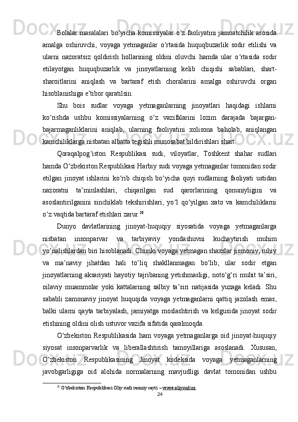 Bolalar masalalari  bo yicha komissiyalar o z faoliyatini jamoatchilik asosidaʻ ʻ
amalga   oshiruvchi,   voyaga   yetmaganlar   o rtasida   huquqbuzarlik   sodir   etilishi   va	
ʻ
ularni   nazoratsiz   qoldirish   hollarining   oldini   oluvchi   hamda   ular   o rtasida   sodir	
ʻ
etilayotgan   huquqbuzarlik   va   jinoyatlarning   kelib   chiqishi   sabablari,   shart-
sharoitlarini   aniqlash   va   bartaraf   etish   choralarini   amalga   oshiruvchi   organ
hisoblanishiga e tibor qaratilsin.	
ʼ
Shu   bois   sudlar   voyaga   yetmaganlarning   jinoyatlari   haqidagi   ishlarni
ko rishda   ushbu   komissiyalarning   o z   vazifalarini   lozim   darajada   bajargan-	
ʻ ʻ
bajarmaganliklarini   aniqlab,   ularning   faoliyatini   xolisona   baholab,   aniqlangan
kamchiliklarga nisbatan albatta tegishli munosabat bildirishlari shart.
Qoraqalpog iston   Respublikasi   sudi,   viloyatlar,   Toshkent   shahar   sudlari	
ʻ
hamda O zbekiston Respublikasi Harbiy sudi voyaga yetmaganlar tomonidan sodir	
ʻ
etilgan   jinoyat   ishlarini   ko rib   chiqish   bo yicha   quyi   sudlarning   faoliyati   ustidan	
ʻ ʻ
nazoratni   ta minlashlari,   chiqarilgan   sud   qarorlarining   qonuniyligini   va	
ʼ
asoslantirilganini   sinchiklab   tekshirishlari,   yo l   qo yilgan   xato   va   kamchiliklarni	
ʻ ʻ
o z vaqtida bartaraf etishlari zarur.	
ʻ 20
Dunyo   davlatlarining   jinoyat-huquqiy   siyosatida   voyaga   yetmaganlarga
nisbatan   insonparvar   va   tarbiyaviy   yondashuvni   kuchaytirish   muhim
yo‘nalishlardan biri hisoblanadi. Chunki voyaga yetmagan shaxslar jismoniy, ruhiy
va   ma’naviy   jihatdan   hali   to‘liq   shakllanmagan   bo‘lib,   ular   sodir   etgan
jinoyatlarning   aksariyati   hayotiy  tajribaning  yetishmasligi,   noto‘g‘ri   muhit   ta’siri,
oilaviy   muammolar   yoki   kattalarning   salbiy   ta’siri   natijasida   yuzaga   keladi.   Shu
sababli   zamonaviy   jinoyat   huquqida   voyaga   yetmaganlarni   qattiq   jazolash   emas,
balki   ularni   qayta   tarbiyalash,   jamiyatga   moslashtirish   va   kelgusida   jinoyat   sodir
etishining oldini olish ustuvor vazifa sifatida qaralmoqda.
O zbekiston   Respublikasida   ham   voyaga   yetmaganlarga   oid   jinoyat-huquqiy	
ʻ
siyosat   insonparvarlik   va   liberallashtirish   tamoyillariga   asoslanadi.   Xususan,
O zbekiston   Respublikasining   Jinoyat   kodeksida   voyaga   yetmaganlarning	
ʻ
javobgarligiga   oid   alohida   normalarning   mavjudligi   davlat   tomonidan   ushbu
20
  O‘zbekiston Respublikasi Oliy sudi rasmiy sayti –  www.oliysud.uz .
24 