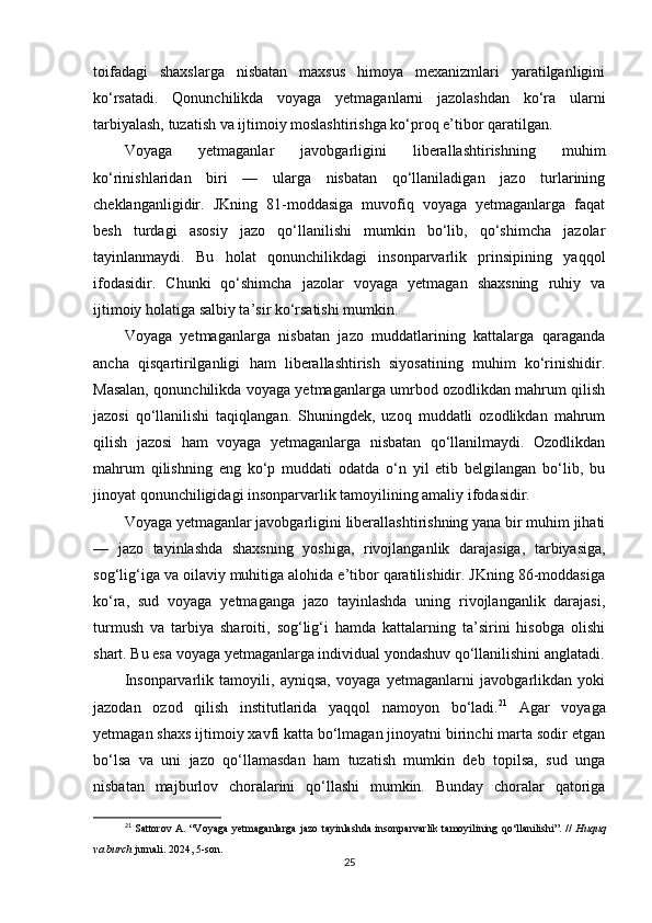 toifadagi   shaxslarga   nisbatan   maxsus   himoya   mexanizmlari   yaratilganligini
ko‘rsatadi.   Qonunchilikda   voyaga   yetmaganlarni   jazolashdan   ko‘ra   ularni
tarbiyalash, tuzatish va ijtimoiy moslashtirishga ko‘proq e’tibor qaratilgan.
Voyaga   yetmaganlar   javobgarligini   liberallashtirishning   muhim
ko‘rinishlaridan   biri   —   ularga   nisbatan   qo‘llaniladigan   jazo   turlarining
cheklanganligidir.   JKning   81-moddasiga   muvofiq   voyaga   yetmaganlarga   faqat
besh   turdagi   asosiy   jazo   qo‘llanilishi   mumkin   bo‘lib,   qo‘shimcha   jazolar
tayinlanmaydi.   Bu   holat   qonunchilikdagi   insonparvarlik   prinsipining   yaqqol
ifodasidir.   Chunki   qo‘shimcha   jazolar   voyaga   yetmagan   shaxsning   ruhiy   va
ijtimoiy holatiga salbiy ta’sir ko‘rsatishi mumkin.
Voyaga   yetmaganlarga   nisbatan   jazo   muddatlarining   kattalarga   qaraganda
ancha   qisqartirilganligi   ham   liberallashtirish   siyosatining   muhim   ko‘rinishidir.
Masalan, qonunchilikda voyaga yetmaganlarga umrbod ozodlikdan mahrum qilish
jazosi   qo‘llanilishi   taqiqlangan.   Shuningdek,   uzoq   muddatli   ozodlikdan   mahrum
qilish   jazosi   ham   voyaga   yetmaganlarga   nisbatan   qo‘llanilmaydi.   Ozodlikdan
mahrum   qilishning   eng   ko‘p   muddati   odatda   o‘n   yil   etib   belgilangan   bo‘lib,   bu
jinoyat qonunchiligidagi insonparvarlik tamoyilining amaliy ifodasidir.
Voyaga yetmaganlar javobgarligini liberallashtirishning yana bir muhim jihati
—   jazo   tayinlashda   shaxsning   yoshiga,   rivojlanganlik   darajasiga,   tarbiyasiga,
sog‘lig‘iga va oilaviy muhitiga alohida e’tibor qaratilishidir. JKning 86-moddasiga
ko‘ra,   sud   voyaga   yetmaganga   jazo   tayinlashda   uning   rivojlanganlik   darajasi,
turmush   va   tarbiya   sharoiti,   sog‘lig‘i   hamda   kattalarning   ta’sirini   hisobga   olishi
shart. Bu esa voyaga yetmaganlarga individual yondashuv qo‘llanilishini anglatadi.
Insonparvarlik   tamoyili,   ayniqsa,   voyaga   yetmaganlarni   javobgarlikdan   yoki
jazodan   ozod   qilish   institutlarida   yaqqol   namoyon   bo‘ladi. 21
  Agar   voyaga
yetmagan shaxs ijtimoiy xavfi katta bo‘lmagan jinoyatni birinchi marta sodir etgan
bo‘lsa   va   uni   jazo   qo‘llamasdan   ham   tuzatish   mumkin   deb   topilsa,   sud   unga
nisbatan   majburlov   choralarini   qo‘llashi   mumkin.   Bunday   choralar   qatoriga
21
  Sattorov A. “Voyaga yetmaganlarga jazo tayinlashda insonparvarlik tamoyilining qo‘llanilishi”. //   Huquq
va burch  jurnali. 2024, 5-son.
25 
