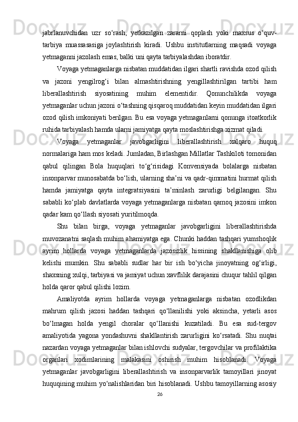 jabrlanuvchidan   uzr   so‘rash,   yetkazilgan   zararni   qoplash   yoki   maxsus   o‘quv-
tarbiya   muassasasiga   joylashtirish   kiradi.   Ushbu   institutlarning   maqsadi   voyaga
yetmaganni jazolash emas, balki uni qayta tarbiyalashdan iboratdir.
Voyaga yetmaganlarga nisbatan muddatidan ilgari shartli ravishda ozod qilish
va   jazoni   yengilrog‘i   bilan   almashtirishning   yengillashtirilgan   tartibi   ham
liberallashtirish   siyosatining   muhim   elementidir.   Qonunchilikda   voyaga
yetmaganlar uchun jazoni o‘tashning qisqaroq muddatidan keyin muddatidan ilgari
ozod qilish imkoniyati berilgan. Bu esa voyaga yetmaganlarni qonunga itoatkorlik
ruhida tarbiyalash hamda ularni jamiyatga qayta moslashtirishga xizmat qiladi.
Voyaga   yetmaganlar   javobgarligini   liberallashtirish   xalqaro   huquq
normalariga ham mos keladi. Jumladan, Birlashgan Millatlar Tashkiloti tomonidan
qabul   qilingan   Bola   huquqlari   to g risidagi   Konvensiyada   bolalarga   nisbatanʻ ʻ
insonparvar munosabatda bo‘lish, ularning sha’ni va qadr-qimmatini hurmat qilish
hamda   jamiyatga   qayta   integratsiyasini   ta’minlash   zarurligi   belgilangan.   Shu
sababli ko‘plab davlatlarda voyaga yetmaganlarga nisbatan qamoq jazosini imkon
qadar kam qo‘llash siyosati yuritilmoqda.
Shu   bilan   birga,   voyaga   yetmaganlar   javobgarligini   liberallashtirishda
muvozanatni saqlash muhim ahamiyatga ega. Chunki haddan tashqari yumshoqlik
ayrim   hollarda   voyaga   yetmaganlarda   jazosizlik   hissining   shakllanishiga   olib
kelishi   mumkin.   Shu   sababli   sudlar   har   bir   ish   bo‘yicha   jinoyatning   og‘irligi,
shaxsning xulqi, tarbiyasi va jamiyat uchun xavflilik darajasini chuqur tahlil qilgan
holda qaror qabul qilishi lozim.
Amaliyotda   ayrim   hollarda   voyaga   yetmaganlarga   nisbatan   ozodlikdan
mahrum   qilish   jazosi   haddan   tashqari   qo‘llanilishi   yoki   aksincha,   yetarli   asos
bo‘lmagan   holda   yengil   choralar   qo‘llanishi   kuzatiladi.   Bu   esa   sud-tergov
amaliyotida   yagona   yondashuvni   shakllantirish   zarurligini   ko‘rsatadi.   Shu   nuqtai
nazardan voyaga yetmaganlar bilan ishlovchi sudyalar, tergovchilar va profilaktika
organlari   xodimlarining   malakasini   oshirish   muhim   hisoblanadi.   Voyaga
yetmaganlar   javobgarligini   liberallashtirish   va   insonparvarlik   tamoyillari   jinoyat
huquqining muhim yo‘nalishlaridan biri hisoblanadi. Ushbu tamoyillarning asosiy
26 