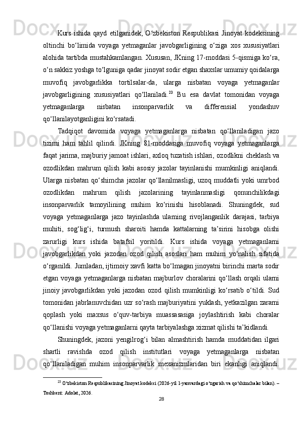 Kurs   ishida   qayd   etilganidek,   O zbekiston   Respublikasi   Jinoyat   kodeksiningʻ
oltinchi   bo‘limida   voyaga   yetmaganlar   javobgarligining   o‘ziga   xos   xususiyatlari
alohida tartibda mustahkamlangan. Xususan, JKning 17-moddasi 5-qismiga ko‘ra,
o‘n sakkiz yoshga to‘lguniga qadar jinoyat sodir etgan shaxslar umumiy qoidalarga
muvofiq   javobgarlikka   tortilsalar-da,   ularga   nisbatan   voyaga   yetmaganlar
javobgarligining   xususiyatlari   qo‘llaniladi. 23
  Bu   esa   davlat   tomonidan   voyaga
yetmaganlarga   nisbatan   insonparvarlik   va   differensial   yondashuv
qo‘llanilayotganligini ko‘rsatadi.
Tadqiqot   davomida   voyaga   yetmaganlarga   nisbatan   qo‘llaniladigan   jazo
tizimi   ham   tahlil   qilindi.   JKning   81-moddasiga   muvofiq   voyaga   yetmaganlarga
faqat jarima, majburiy jamoat ishlari, axloq tuzatish ishlari, ozodlikni cheklash va
ozodlikdan   mahrum   qilish   kabi   asosiy   jazolar   tayinlanishi   mumkinligi   aniqlandi.
Ularga   nisbatan   qo‘shimcha   jazolar   qo‘llanilmasligi,   uzoq   muddatli   yoki   umrbod
ozodlikdan   mahrum   qilish   jazolarining   tayinlanmasligi   qonunchilikdagi
insonparvarlik   tamoyilining   muhim   ko‘rinishi   hisoblanadi.   Shuningdek,   sud
voyaga   yetmaganlarga   jazo   tayinlashda   ularning   rivojlanganlik   darajasi,   tarbiya
muhiti,   sog‘lig‘i,   turmush   sharoiti   hamda   kattalarning   ta’sirini   hisobga   olishi
zarurligi   kurs   ishida   batafsil   yoritildi.   Kurs   ishida   voyaga   yetmaganlarni
javobgarlikdan   yoki   jazodan   ozod   qilish   asoslari   ham   muhim   yo‘nalish   sifatida
o‘rganildi. Jumladan, ijtimoiy xavfi katta bo‘lmagan jinoyatni birinchi marta sodir
etgan voyaga yetmaganlarga  nisbatan  majburlov choralarini  qo‘llash orqali  ularni
jinoiy   javobgarlikdan   yoki   jazodan   ozod   qilish   mumkinligi   ko‘rsatib   o‘tildi.   Sud
tomonidan jabrlanuvchidan uzr so‘rash majburiyatini yuklash, yetkazilgan zararni
qoplash   yoki   maxsus   o‘quv-tarbiya   muassasasiga   joylashtirish   kabi   choralar
qo‘llanishi voyaga yetmaganlarni qayta tarbiyalashga xizmat qilishi ta’kidlandi.
Shuningdek,   jazoni   yengilrog‘i   bilan   almashtirish   hamda   muddatidan   ilgari
shartli   ravishda   ozod   qilish   institutlari   voyaga   yetmaganlarga   nisbatan
qo‘llaniladigan   muhim   insonparvarlik   mexanizmlaridan   biri   ekanligi   aniqlandi.
23
  O‘zbekiston Respublikasining Jinoyat kodeksi  (2026-yil 1-yanvardagi o‘zgarish va qo‘shimchalar bilan). –
Toshkent: Adolat, 2026.
28 