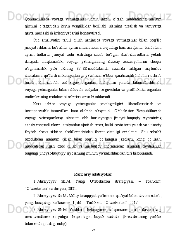 Qonunchilikda   voyaga   yetmaganlar   uchun   jazoni   o‘tash   muddatining   ma’lum
qismini   o‘taganidan   keyin   yengilliklar   berilishi   ularning   tuzalish   va   jamiyatga
qayta moslashish imkoniyatlarini kengaytiradi.
Sud   amaliyotini   tahlil   qilish   natijasida   voyaga   yetmaganlar   bilan   bog‘liq
jinoyat ishlarini ko‘rishda ayrim muammolar mavjudligi ham aniqlandi. Jumladan,
ayrim   hollarda   jinoyat   sodir   etilishiga   sabab   bo‘lgan   shart-sharoitlarni   yetarli
darajada   aniqlamaslik,   voyaga   yetmaganning   shaxsiy   xususiyatlarini   chuqur
o‘rganmaslik   yoki   JKning   87–88-moddalarida   nazarda   tutilgan   majburlov
choralarini qo‘llash imkoniyatlariga yetarlicha e’tibor qaratmaslik holatlari uchrab
turadi.   Shu   sababli   sud-tergov   organlari   faoliyatini   yanada   takomillashtirish,
voyaga yetmaganlar bilan ishlovchi sudyalar, tergovchilar va profilaktika organlari
xodimlarining malakasini oshirish zarur hisoblanadi.
Kurs   ishida   voyaga   yetmaganlar   javobgarligini   liberallashtirish   va
insonparvarlik   tamoyillari   ham   alohida   o‘rganildi.   O zbekiston   Respublikasidaʻ
voyaga   yetmaganlarga   nisbatan   olib   borilayotgan   jinoyat-huquqiy   siyosatning
asosiy maqsadi ularni jamiyatdan ajratish emas, balki qayta tarbiyalash va ijtimoiy
foydali   shaxs   sifatida   shakllantirishdan   iborat   ekanligi   aniqlandi.   Shu   sababli
ozodlikdan   mahrum   qilish   bilan   bog‘liq   bo‘lmagan   jazolarni   keng   qo‘llash,
muddatidan   ilgari   ozod   qilish   va   majburlov   choralaridan   samarali   foydalanish
bugungi jinoyat-huquqiy siyosatning muhim yo‘nalishlaridan biri hisoblanadi.
Rahbariy adabiyotlar
1. Mirziyoyev   Sh.M.   Yangi   O‘zbekiston   strategiyasi.   –   Toshkent:
“O‘zbekiston” nashriyoti, 2021.
2. Mirziyoyev Sh.M .  Milliy taraqqiyot yo‘limizni qat’iyat bilan davom ettirib,
yangi bosqichga ko‘taramiz.  1-jild. – Toshkent: “O‘zbekiston”, 2017.
3. Mirziyoyev Sh.M.   Yoshlar  – kelajagimiz, xalqimizning asrlar  davomidagi
orzu-umidlarini   ro‘yobga   chiqaradigan   buyuk   kuchdir.   (Prezidentning   yoshlar
bilan muloqotidagi nutq i).
29 