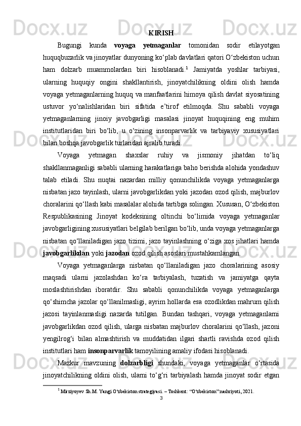 KIRISH
Bugungi   kunda   voyaga   yetmaganlar   tomonidan   sodir   etilayotgan
huquqbuzarlik va jinoyatlar dunyoning ko‘plab davlatlari qatori O zbekiston uchunʻ
ham   dolzarb   muammolardan   biri   hisoblanadi. 1
  Jamiyatda   yoshlar   tarbiyasi,
ularning   huquqiy   ongini   shakllantirish,   jinoyatchilikning   oldini   olish   hamda
voyaga yetmaganlarning huquq va manfaatlarini himoya qilish davlat siyosatining
ustuvor   yo‘nalishlaridan   biri   sifatida   e’tirof   etilmoqda.   Shu   sababli   voyaga
yetmaganlarning   jinoiy   javobgarligi   masalasi   jinoyat   huquqining   eng   muhim
institutlaridan   biri   bo‘lib,   u   o‘zining   insonparvarlik   va   tarbiyaviy   xususiyatlari
bilan boshqa javobgarlik turlaridan ajralib turadi.
Voyaga   yetmagan   shaxslar   ruhiy   va   jismoniy   jihatdan   to‘liq
shakllanmaganligi sababli ularning harakatlariga baho berishda alohida yondashuv
talab   etiladi.   Shu   nuqtai   nazardan   milliy   qonunchilikda   voyaga   yetmaganlarga
nisbatan jazo tayinlash, ularni javobgarlikdan yoki jazodan ozod qilish, majburlov
choralarini qo‘llash kabi masalalar alohida tartibga solingan. Xususan, O zbekiston	
ʻ
Respublikasining   Jinoyat   kodeksining   oltinchi   bo‘limida   voyaga   yetmaganlar
javobgarligining xususiyatlari belgilab berilgan bo‘lib, unda voyaga yetmaganlarga
nisbatan qo‘llaniladigan jazo tizimi, jazo tayinlashning o‘ziga xos jihatlari hamda
javobgarlikdan  yoki  jazodan  ozod qilish asoslari mustahkamlangan.
Voyaga   yetmaganlarga   nisbatan   qo‘llaniladigan   jazo   choralarining   asosiy
maqsadi   ularni   jazolashdan   ko‘ra   tarbiyalash,   tuzatish   va   jamiyatga   qayta
moslashtirishdan   iboratdir.   Shu   sababli   qonunchilikda   voyaga   yetmaganlarga
qo‘shimcha jazolar qo‘llanilmasligi, ayrim hollarda esa ozodlikdan mahrum qilish
jazosi   tayinlanmasligi   nazarda   tutilgan.   Bundan   tashqari,   voyaga   yetmaganlarni
javobgarlikdan  ozod qilish, ularga nisbatan  majburlov choralarini  qo‘llash,  jazoni
yengilrog‘i   bilan   almashtirish   va   muddatidan   ilgari   shartli   ravishda   ozod   qilish
institutlari ham  insonparvarlik  tamoyilining amaliy ifodasi hisoblanadi.
Mazkur   mavzuning   dolzarbligi   shundaki,   voyaga   yetmaganlar   o‘rtasida
jinoyatchilikning oldini  olish,  ularni  to‘g‘ri  tarbiyalash  hamda jinoyat  sodir  etgan
1
  Mirziyoyev Sh.M.  Yangi O‘zbekiston strategiyasi. – Toshkent: “O‘zbekiston” nashriyoti, 2021.
3 