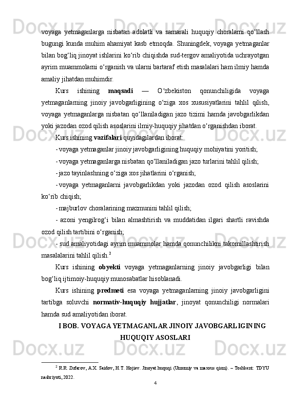 voyaga   yetmaganlarga   nisbatan   adolatli   va   samarali   huquqiy   choralarni   qo‘llash
bugungi  kunda muhim  ahamiyat  kasb  etmoqda. Shuningdek,  voyaga yetmaganlar
bilan bog‘liq jinoyat ishlarini ko‘rib chiqishda sud-tergov amaliyotida uchrayotgan
ayrim muammolarni o‘rganish va ularni bartaraf etish masalalari ham ilmiy hamda
amaliy jihatdan muhimdir.
Kurs   ishining   maqsadi   —   O zbekiston   qonunchiligida   voyagaʻ
yetmaganlarning   jinoiy   javobgarligining   o‘ziga   xos   xususiyatlarini   tahlil   qilish,
voyaga   yetmaganlarga   nisbatan   qo‘llaniladigan   jazo   tizimi   hamda   javobgarlikdan
yoki jazodan ozod qilish asoslarini ilmiy-huquqiy jihatdan o‘rganishdan iborat.
Kurs ishining  vazifalari  quyidagilardan iborat:
- voyaga yetmaganlar jinoiy javobgarligining huquqiy mohiyatini yoritish; 
- voyaga yetmaganlarga nisbatan qo‘llaniladigan jazo turlarini tahlil qilish; 
- jazo tayinlashning o‘ziga xos jihatlarini o‘rganish; 
- voyaga   yetmaganlarni   javobgarlikdan   yoki   jazodan   ozod   qilish   asoslarini
ko‘rib chiqish; 
- majburlov choralarining mazmunini tahlil qilish; 
-   azoni   yengilrog‘i   bilan   almashtirish   va   muddatidan   ilgari   shartli   ravishda
ozod qilish tartibini o‘rganish; 
- sud amaliyotidagi ayrim muammolar hamda qonunchilikni takomillashtirish
masalalarini tahlil qilish. 2
Kurs   ishining   obyekti   voyaga   yetmaganlarning   jinoiy   javobgarligi   bilan
bog‘liq ijtimoiy-huquqiy munosabatlar hisoblanadi.
Kurs   ishining   predmeti   esa   voyaga   yetmaganlarning   jinoiy   javobgarligini
tartibga   soluvchi   normativ-huquqiy   hujjatlar ,   jinoyat   qonunchiligi   normalari
hamda sud amaliyotidan iborat.
I BOB.   VOYAGA YETMAGANLAR JINOIY JAVOBGARLIGINING
HUQUQIY ASOSLARI
2
  R.R. Zufarov, A.X. Saidov, H.T. Hojiev. Jinoyat huquqi  (Umumiy va maxsus qism). – Toshkent:  TDYU
nashriyoti, 2022.
4 