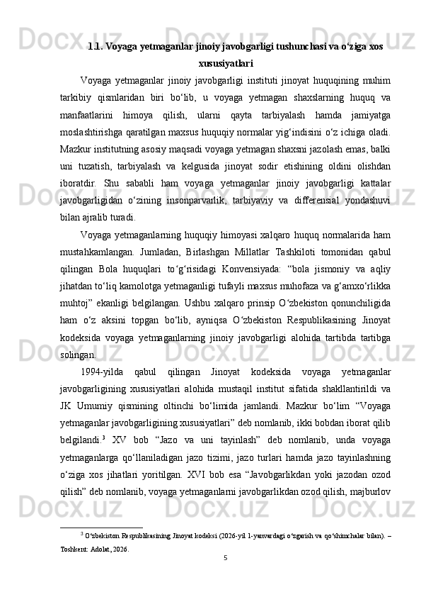 1.1.   Voyaga yetmaganlar jinoiy javobgarligi tushunchasi va o‘ziga xos
xususiyatlari
Voyaga   yetmaganlar   jinoiy   javobgarligi   instituti   jinoyat   huquqining   muhim
tarkibiy   qismlaridan   biri   bo‘lib,   u   voyaga   yetmagan   shaxslarning   huquq   va
manfaatlarini   himoya   qilish,   ularni   qayta   tarbiyalash   hamda   jamiyatga
moslashtirishga qaratilgan maxsus huquqiy normalar yig‘indisini o‘z ichiga oladi.
Mazkur institutning asosiy maqsadi voyaga yetmagan shaxsni jazolash emas, balki
uni   tuzatish,   tarbiyalash   va   kelgusida   jinoyat   sodir   etishining   oldini   olishdan
iboratdir.   Shu   sababli   ham   voyaga   yetmaganlar   jinoiy   javobgarligi   kattalar
javobgarligidan   o‘zining   insonparvarlik,   tarbiyaviy   va   differensial   yondashuvi
bilan ajralib turadi.
Voyaga   yetmaganlarning   huquqiy   himoyasi   xalqaro   huquq   normalarida   ham
mustahkamlangan.   Jumladan,   Birlashgan   Millatlar   Tashkiloti   tomonidan   qabul
qilingan   Bola   huquqlari   to g risidagi   Konvensiyada:   “bola   jismoniy   va   aqliyʻ ʻ
jihatdan to‘liq kamolotga yetmaganligi tufayli maxsus muhofaza va g‘amxo‘rlikka
muhtoj”   ekanligi   belgilangan.   Ushbu   xalqaro   prinsip   O zbekiston   qonunchiligida	
ʻ
ham   o‘z   aksini   topgan   bo‘lib,   ayniqsa   O zbekiston   Respublikasining   Jinoyat	
ʻ
kodeksida   voyaga   yetmaganlarning   jinoiy   javobgarligi   alohida   tartibda   tartibga
solingan.
1994-yilda   qabul   qilingan   Jinoyat   kodeksida   voyaga   yetmaganlar
javobgarligining   xususiyatlari   alohida   mustaqil   institut   sifatida   shakllantirildi   va
JK   Umumiy   qismining   oltinchi   bo‘limida   jamlandi.   Mazkur   bo‘lim   “Voyaga
yetmaganlar javobgarligining xususiyatlari” deb nomlanib, ikki bobdan iborat qilib
belgilandi. 3
  XV   bob   “Jazo   va   uni   tayinlash”   deb   nomlanib,   unda   voyaga
yetmaganlarga   qo‘llaniladigan   jazo   tizimi,   jazo   turlari   hamda   jazo   tayinlashning
o‘ziga   xos   jihatlari   yoritilgan.   XVI   bob   esa   “Javobgarlikdan   yoki   jazodan   ozod
qilish” deb nomlanib, voyaga yetmaganlarni javobgarlikdan ozod qilish, majburlov
3
  O‘zbekiston Respublikasining Jinoyat kodeksi  (2026-yil 1-yanvardagi o‘zgarish va qo‘shimchalar bilan). –
Toshkent: Adolat, 2026.
5 