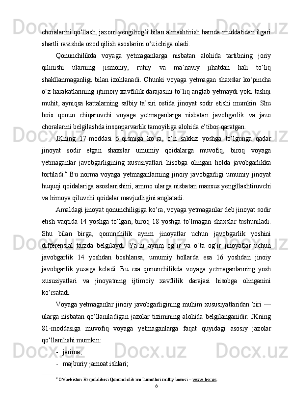 choralarini qo‘llash, jazoni yengilrog‘i bilan almashtirish hamda muddatidan ilgari
shartli ravishda ozod qilish asoslarini o‘z ichiga oladi.
Qonunchilikda   voyaga   yetmaganlarga   nisbatan   alohida   tartibning   joriy
qilinishi   ularning   jismoniy,   ruhiy   va   ma’naviy   jihatdan   hali   to‘liq
shakllanmaganligi   bilan   izohlanadi.   Chunki   voyaga   yetmagan   shaxslar   ko‘pincha
o‘z harakatlarining ijtimoiy xavflilik darajasini to‘liq anglab yetmaydi yoki tashqi
muhit,   ayniqsa   kattalarning   salbiy   ta’siri   ostida   jinoyat   sodir   etishi   mumkin.   Shu
bois   qonun   chiqaruvchi   voyaga   yetmaganlarga   nisbatan   javobgarlik   va   jazo
choralarini belgilashda insonparvarlik tamoyiliga alohida e’tibor qaratgan.
JKning   17-moddasi   5-qismiga   ko‘ra,   o‘n   sakkiz   yoshga   to‘lgunga   qadar
jinoyat   sodir   etgan   shaxslar   umumiy   qoidalarga   muvofiq,   biroq   voyaga
yetmaganlar   javobgarligining   xususiyatlari   hisobga   olingan   holda   javobgarlikka
tortiladi. 4
  Bu   norma   voyaga   yetmaganlarning   jinoiy   javobgarligi   umumiy   jinoyat
huquqi qoidalariga asoslanishini, ammo ularga nisbatan maxsus yengillashtiruvchi
va himoya qiluvchi qoidalar mavjudligini anglatadi.
Amaldagi jinoyat qonunchiligiga ko‘ra, voyaga yetmaganlar deb jinoyat sodir
etish   vaqtida   14   yoshga   to‘lgan,   biroq   18   yoshga   to‘lmagan   shaxslar   tushuniladi.
Shu   bilan   birga,   qonunchilik   ayrim   jinoyatlar   uchun   javobgarlik   yoshini
differensial   tarzda   belgilaydi.   Ya’ni   ayrim   og‘ir   va   o‘ta   og‘ir   jinoyatlar   uchun
javobgarlik   14   yoshdan   boshlansa,   umumiy   hollarda   esa   16   yoshdan   jinoiy
javobgarlik   yuzaga   keladi.   Bu   esa   qonunchilikda   voyaga   yetmaganlarning   yosh
xususiyatlari   va   jinoyatning   ijtimoiy   xavflilik   darajasi   hisobga   olinganini
ko‘rsatadi.
Voyaga   yetmaganlar   jinoiy   javobgarligining   muhim   xususiyatlaridan   biri   —
ularga   nisbatan   qo‘llaniladigan   jazolar   tizimining   alohida   belgilanganidir.   JKning
81-moddasiga   muvofiq   voyaga   yetmaganlarga   faqat   quyidagi   asosiy   jazolar
qo‘llanilishi mumkin:
- jarima; 
- majburiy jamoat ishlari; 
4
  O‘zbekiston Respublikasi Qonunchilik ma’lumotlari milliy bazasi –  www.lex.uz .
6 
