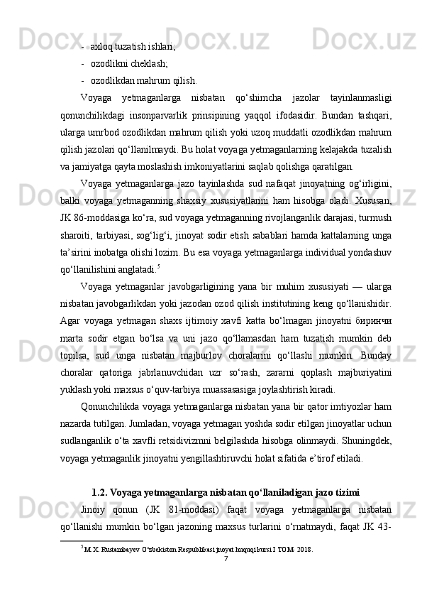 - axloq tuzatish ishlari; 
- ozodlikni cheklash; 
- ozodlikdan mahrum qilish. 
Voyaga   yetmaganlarga   nisbatan   qo‘shimcha   jazolar   tayinlanmasligi
qonunchilikdagi   insonparvarlik   prinsipining   yaqqol   ifodasidir.   Bundan   tashqari,
ularga umrbod ozodlikdan mahrum qilish yoki uzoq muddatli ozodlikdan mahrum
qilish jazolari qo‘llanilmaydi. Bu holat voyaga yetmaganlarning kelajakda tuzalish
va jamiyatga qayta moslashish imkoniyatlarini saqlab qolishga qaratilgan.
Voyaga   yetmaganlarga   jazo   tayinlashda   sud   nafaqat   jinoyatning   og‘irligini,
balki   voyaga   yetmaganning   shaxsiy   xususiyatlarini   ham   hisobga   oladi.   Xususan,
JK 86-moddasiga ko‘ra, sud voyaga yetmaganning rivojlanganlik darajasi, turmush
sharoiti, tarbiyasi,  sog‘lig‘i, jinoyat  sodir  etish  sabablari  hamda kattalarning unga
ta’sirini inobatga olishi lozim. Bu esa voyaga yetmaganlarga individual yondashuv
qo‘llanilishini anglatadi. 5
Voyaga   yetmaganlar   javobgarligining   yana   bir   muhim   xususiyati   —   ularga
nisbatan javobgarlikdan yoki jazodan ozod qilish institutining keng qo‘llanishidir.
Agar   voyaga   yetmagan   shaxs   ijtimoiy   xavfi   katta   bo‘lmagan   jinoyatni   биринчи
marta   sodir   etgan   bo‘lsa   va   uni   jazo   qo‘llamasdan   ham   tuzatish   mumkin   deb
topilsa,   sud   unga   nisbatan   majburlov   choralarini   qo‘llashi   mumkin.   Bunday
choralar   qatoriga   jabrlanuvchidan   uzr   so‘rash,   zararni   qoplash   majburiyatini
yuklash yoki maxsus o‘quv-tarbiya muassasasiga joylashtirish kiradi. 
Qonunchilikda voyaga yetmaganlarga nisbatan yana bir qator imtiyozlar ham
nazarda tutilgan. Jumladan, voyaga yetmagan yoshda sodir etilgan jinoyatlar uchun
sudlanganlik o‘ta xavfli retsidivizmni belgilashda hisobga olinmaydi. Shuningdek,
voyaga yetmaganlik jinoyatni yengillashtiruvchi holat sifatida e’tirof etiladi. 
1.2.   Voyaga yetmaganlarga nisbatan qo‘llaniladigan jazo tizimi
Jinoiy   qonun   (JK   81-moddasi)   faqat   voyaga   yetmaganlarga   nisbatan
qo‘llanishi   mumkin   bo‘lgan   jazoning   maxsus   turlarini   o‘rnatmaydi,   faqat   JK   43-
5
  M.X. Rustambayev O‘zbekiston Respublikasi jnoyat huquqi kursi I TOM- 2018.
7 