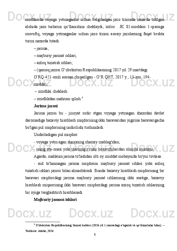 moddasida   voyaga   yetmaganlar   uchun   belgilangan   jazo   tizimida   nazarda   tutilgan
alohida   jazo   turlarini   qo‘llanishini   cheklaydi,   xolos.     JK   81-moddasi   1-qismiga
muvofiq,   voyaga   yetmaganlar   uchun   jazo   tizimi   asosiy   jazolarning   faqat   beshta
turini nazarda tutadi:
– jarima;
– majburiy jamoat ishlari;
– axloq tuzatish ishlari;
– (qamoq jazosi O‘zbekiston Respublikasining 2017 yil 29 martdagi 
O‘RQ-421-sonli asosan chiqarilgan - O‘R QHT, 2017 y., 13-son, 194-
modda);
 – ozodliki cheklash
–  ozodlikdan mahrum qilish. 6
Jarima jazosi
Jarima   jazosi   bu   -   jinoyat   sodir   etgan   voyaga   yetmagan   shaxsdan   davlat
daromadiga bazaviy hisoblash miqdorining ikki baravaridan yigirma baravarigacha
bo'lgan pul miqdorining undirilishi tushuniladi.
Undiriladigan pul miqdori:
- voyaga yetm agan shaxsning shaxsiy mablag'idan;
- uning ota-onasi yoki ularning o'rnini bosuvchilaridan olinishi mumkin.
Agarda, mahkum jarima to'lashdan olti oy muddat mobaynida bo'yin tovlasa:
-   sud   to'lanmagan   jarima   miqdorini   majburiy   jamoat   ishlari   yoki   axloq
tuzatish ishlari jazosi bilan almashtiradi. Bunda bazaviy hisoblash miqdorining bir
baravari   miqdoridagi   jarima   majburiy   jamoat   ishlarining   ikki   soatiga,   bazaviy
hisoblash   miqaorining  ikki  baravari   miqdoridagi  jarima  axioq  tuzatish  ishlarining
bir oyiga tenglashtirib hisoblanadi.
Majburiy jamoat ishlari
6
  O‘zbekiston Respublikasining Jinoyat kodeksi  (2026-yil 1-yanvardagi o‘zgarish va qo‘shimchalar bilan). –
Toshkent: Adolat, 2026.
8 