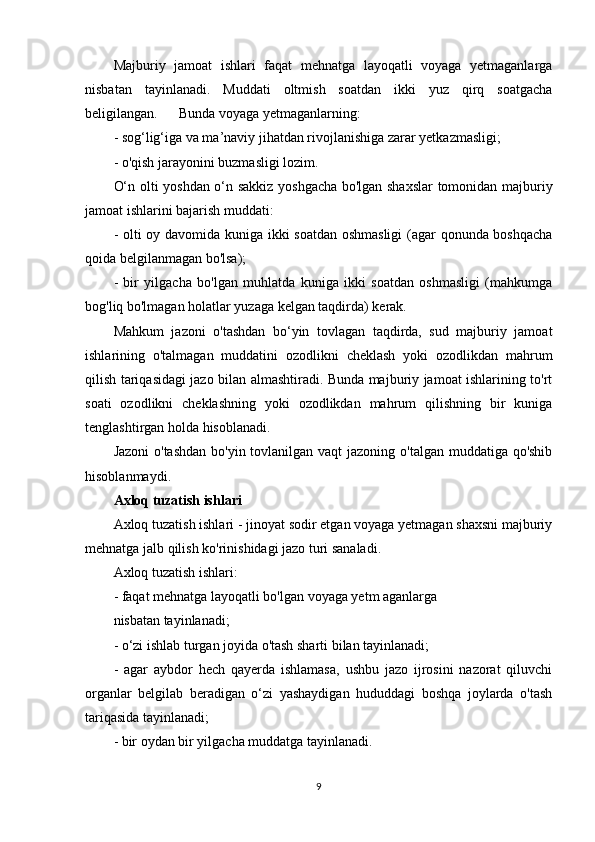 Majburiy   jamoat   ishlari   faqat   mehnatga   layoqatli   voyaga   yetmaganlarga
nisbatan   tayinlanadi.   Muddati   oltmish   soatdan   ikki   yuz   qirq   soatgacha
beligilangan.      Bunda voyaga yetmaganlarning:
- sog‘lig‘iga va ma’naviy jihatdan rivojlanishiga zarar yetkazmasligi;
- o'qish jarayonini buzmasligi lozim.
O‘n olti yoshdan o‘n sakkiz yoshgacha bo'lgan shaxslar tomonidan majburiy
jamoat ishlarini bajarish muddati:
- olti oy davomida kuniga ikki soatdan oshmasligi  (agar qonunda boshqacha
qoida belgilanmagan bo'lsa);
-   bir   yilgacha   bo'lgan   muhlatda   kuniga   ikki   soatdan   oshmasligi   (mahkumga
bog'liq bo'lmagan holatlar yuzaga kelgan taqdirda) kerak.
Mahkum   jazoni   o'tashdan   bo‘yin   tovlagan   taqdirda,   sud   majburiy   jamoat
ishlarining   o'talmagan   muddatini   ozodlikni   cheklash   yoki   ozodlikdan   mahrum
qilish tariqasidagi jazo bilan almashtiradi. Bunda majburiy jamoat ishlarining to'rt
soati   ozodlikni   cheklashning   yoki   ozodlikdan   mahrum   qilishning   bir   kuniga
tenglashtirgan holda hisoblanadi.
Jazoni  o'tashdan  bo'yin tovlanilgan vaqt jazoning o'talgan muddatiga qo'shib
hisoblanmaydi.
Axloq tuzatish ishlari
Axloq tuzatish ishlari - jinoyat sodir etgan voyaga yetmagan shaxsni majburiy
mehnatga jalb qilish ko'rinishidagi jazo turi sanaladi.
Axloq tuzatish ishlari:
- faqat mehnatga layoqatli bo'lgan voyaga yetm aganlarga 
nisbatan tayinlanadi;
- o‘zi ishlab turgan joyida o'tash sharti bilan tayinlanadi;
-   agar   aybdor   hech   qayerda   ishlamasa,   ushbu   jazo   ijrosini   nazorat   qiluvchi
organlar   belgilab   beradigan   o‘zi   yashaydigan   hududdagi   boshqa   joylarda   o'tash
tariqasida tayinlanadi;
- bir oydan bir yilgacha muddatga tayinlanadi.
9 