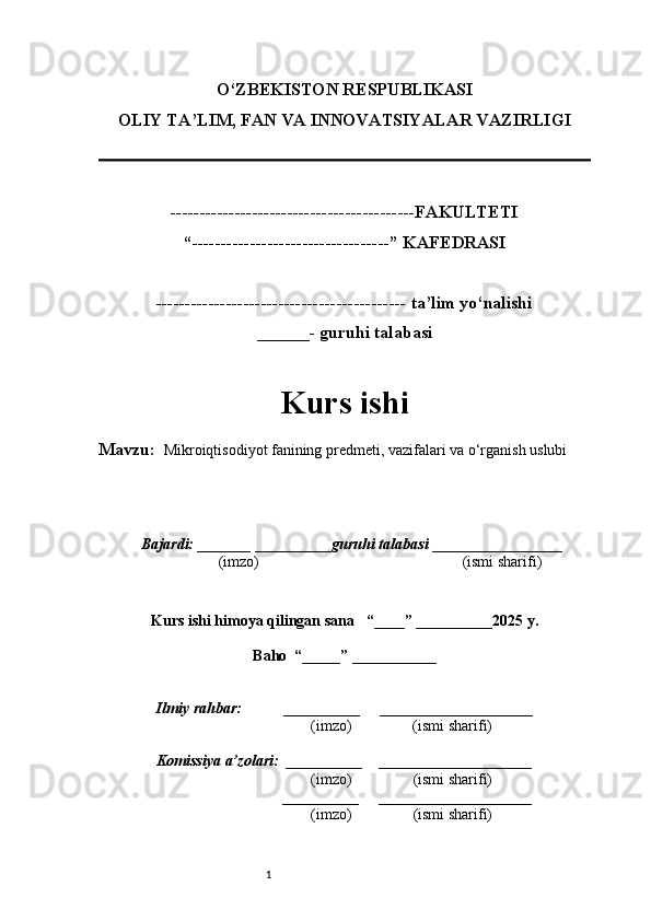 1O‘ZBEKISTON RESPUBLIKASI
OLIY TA’LIM, FAN VA INNOVATSIYALAR VAZIRLI GI
------------------------------------------FAKULTETI
“----------------------------------” KAFEDRASI
------------------------------------------- ta’lim yo‘nalishi 
______- guruhi talabasi
Kurs ishi 
Mavzu:    Mikroiqtisodiyot fanining predmeti, vazifalari va o‘rganish uslubi
  Bajardi: _______  ____ _____ _ guruhi talabasi  ______ ___ ________
  (imzo)                                                       (ismi sharifi)
  
Kurs ishi himoya qilingan sana     “____” __ ___ _____20 25  y.
Baho  “_____” ____ __ _____
      Ilmiy rahbar:           __________      ____________________ 
                (imzo)                (ismi sharifi)
     Komissiya a’zolari:   __________     ____________________ 
                (imzo)                  (ismi sharifi)
                                       __________      ____________________ 
                 (imzo)                  (ismi sharifi) 