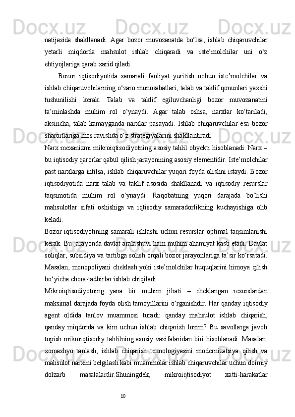 10natijasida   shakllanadi.   Agar   bozor   muvozanatda   bo‘lsa,   ishlab   chiqaruvchilar
yetarli   miqdorda   mahsulot   ishlab   chiqaradi   va   iste’molchilar   uni   o‘z
ehtiyojlariga qarab xarid qiladi.
Bozor   iqtisodiyotida   samarali   faoliyat   yuritish   uchun   iste’molchilar   va
ishlab chiqaruvchilarning o‘zaro munosabatlari, talab va taklif qonunlari yaxshi
tushunilishi   kerak.   Talab   va   taklif   egiluvchanligi   bozor   muvozanatini
ta’minlashda   muhim   rol   o‘ynaydi.   Agar   talab   oshsa,   narxlar   ko‘tariladi,
aksincha,   talab   kamayganda   narxlar   pasayadi.   Ishlab   chiqaruvchilar   esa   bozor
sharoitlariga mos ravishda o‘z strategiyalarini shakllantiradi.
Narx mexanizmi mikroiqtisodiyotning asosiy tahlil obyekti hisoblanadi. Narx –
bu iqtisodiy qarorlar qabul qilish jarayonining asosiy elementidir. Iste’molchilar
past narxlarga intilsa, ishlab chiqaruvchilar yuqori foyda olishni istaydi. Bozor
iqtisodiyotida   narx   talab   va   taklif   asosida   shakllanadi   va   iqtisodiy   resurslar
taqsimotida   muhim   rol   o‘ynaydi.   Raqobatning   yuqori   darajada   bo‘lishi
mahsulotlar   sifati   oshishiga   va   iqtisodiy   samaradorlikning   kuchayishiga   olib
keladi.
Bozor   iqtisodiyotining   samarali   ishlashi   uchun   resurslar   optimal   taqsimlanishi
kerak. Bu jarayonda davlat aralashuvi ham muhim ahamiyat kasb etadi. Davlat
soliqlar, subsidiya va tartibga solish orqali bozor jarayonlariga ta’sir ko‘rsatadi.
Masalan, monopoliyani cheklash yoki iste’molchilar huquqlarini himoya qilish
bo‘yicha chora-tadbirlar ishlab chiqiladi.
Mikroiqtisodiyotning   yana   bir   muhim   jihati   –   cheklangan   resurslardan
maksimal darajada foyda olish tamoyillarini o‘rganishdir. Har qanday iqtisodiy
agent   oldida   tanlov   muammosi   turadi:   qanday   mahsulot   ishlab   chiqarish,
qanday   miqdorda   va   kim   uchun   ishlab   chiqarish   lozim?   Bu   savollarga   javob
topish mikroiqtisodiy tahlilning asosiy  vazifalaridan biri hisoblanadi. Masalan,
xomashyo   tanlash,   ishlab   chiqarish   texnologiyasini   modernizatsiya   qilish   va
mahsulot narxini belgilash kabi muammolar ishlab chiqaruvchilar uchun doimiy
dolzarb   masalalardir.Shuningdek,   mikroiqtisodiyot   xatti-harakatlar 