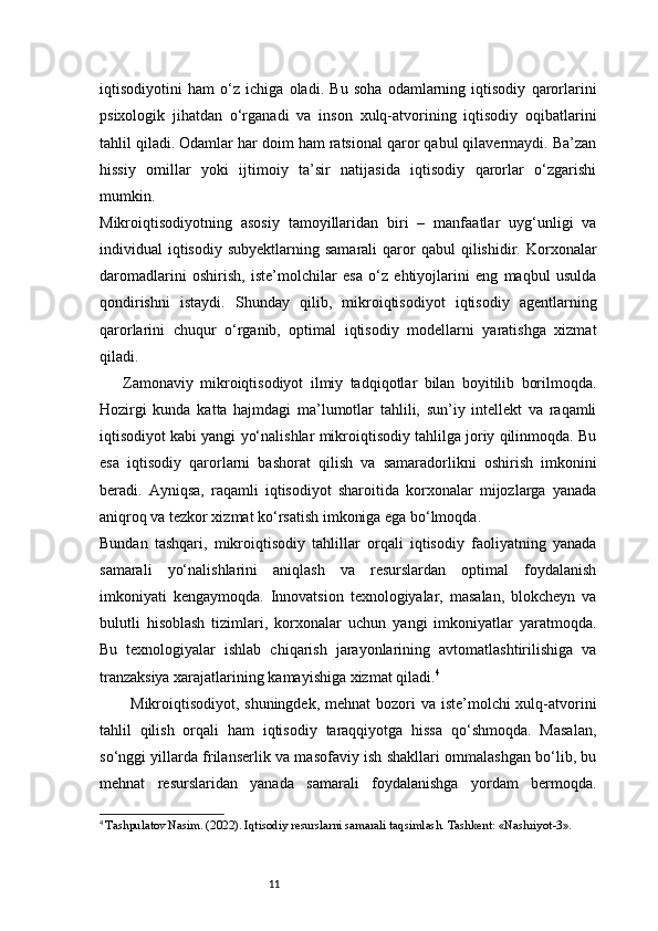 11iqtisodiyotini   ham   o‘z   ichiga   oladi.   Bu   soha   odamlarning   iqtisodiy   qarorlarini
psixologik   jihatdan   o‘rganadi   va   inson   xulq-atvorining   iqtisodiy   oqibatlarini
tahlil qiladi. Odamlar har doim ham ratsional qaror qabul qilavermaydi. Ba’zan
hissiy   omillar   yoki   ijtimoiy   ta’sir   natijasida   iqtisodiy   qarorlar   o‘zgarishi
mumkin.
Mikroiqtisodiyotning   asosiy   tamoyillaridan   biri   –   manfaatlar   uyg‘unligi   va
individual   iqtisodiy   subyektlarning  samarali  qaror   qabul   qilishidir.  Korxonalar
daromadlarini   oshirish,   iste’molchilar   esa   o‘z   ehtiyojlarini   eng   maqbul   usulda
qondirishni   istaydi.   Shunday   qilib,   mikroiqtisodiyot   iqtisodiy   agentlarning
qarorlarini   chuqur   o‘rganib,   optimal   iqtisodiy   modellarni   yaratishga   xizmat
qiladi.
Zamonaviy   mikroiqtisodiyot   ilmiy   tadqiqotlar   bilan   boyitilib   borilmoqda.
Hozirgi   kunda   katta   hajmdagi   ma’lumotlar   tahlili,   sun’iy   intellekt   va   raqamli
iqtisodiyot kabi yangi yo‘nalishlar mikroiqtisodiy tahlilga joriy qilinmoqda. Bu
esa   iqtisodiy   qarorlarni   bashorat   qilish   va   samaradorlikni   oshirish   imkonini
beradi.   Ayniqsa,   raqamli   iqtisodiyot   sharoitida   korxonalar   mijozlarga   yanada
aniqroq va tezkor xizmat ko‘rsatish imkoniga ega bo‘lmoqda.
Bundan   tashqari,   mikroiqtisodiy   tahlillar   orqali   iqtisodiy   faoliyatning   yanada
samarali   yo‘nalishlarini   aniqlash   va   resurslardan   optimal   foydalanish
imkoniyati   kengaymoqda.   Innovatsion   texnologiyalar,   masalan,   blokcheyn   va
bulutli   hisoblash   tizimlari,   korxonalar   uchun   yangi   imkoniyatlar   yaratmoqda.
Bu   texnologiyalar   ishlab   chiqarish   jarayonlarining   avtomatlashtirilishiga   va
tranzaksiya xarajatlarining kamayishiga xizmat qiladi. 4
Mikroiqtisodiyot, shuningdek, mehnat  bozori va iste’molchi xulq-atvorini
tahlil   qilish   orqali   ham   iqtisodiy   taraqqiyotga   hissa   qo‘shmoqda.   Masalan,
so‘nggi yillarda frilanserlik va masofaviy ish shakllari ommalashgan bo‘lib, bu
mehnat   resurslaridan   yanada   samarali   foydalanishga   yordam   bermoqda.
4
  Tashpulatov Nasim. (2022). Iqtisodiy resurslarni samarali taqsimlash. Tashkent: «Nashriyot-3». 