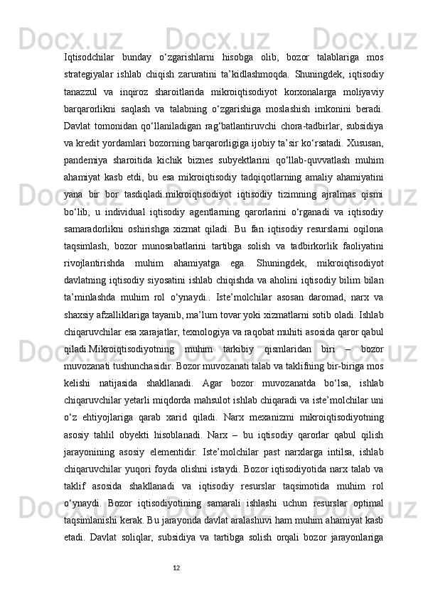 12Iqtisodchilar   bunday   o‘zgarishlarni   hisobga   olib,   bozor   talablariga   mos
strategiyalar   ishlab   chiqish   zaruratini   ta’kidlashmoqda.   Shuningdek,   iqtisodiy
tanazzul   va   inqiroz   sharoitlarida   mikroiqtisodiyot   korxonalarga   moliyaviy
barqarorlikni   saqlash   va   talabning   o‘zgarishiga   moslashish   imkonini   beradi.
Davlat   tomonidan   qo‘llaniladigan   rag‘batlantiruvchi   chora-tadbirlar,   subsidiya
va kredit yordamlari bozorning barqarorligiga ijobiy ta’sir ko‘rsatadi. Xususan,
pandemiya   sharoitida   kichik   biznes   subyektlarini   qo‘llab-quvvatlash   muhim
ahamiyat   kasb   etdi,   bu   esa   mikroiqtisodiy   tadqiqotlarning   amaliy   ahamiyatini
yana   bir   bor   tasdiqladi.mikroiqtisodiyot   iqtisodiy   tizimning   ajralmas   qismi
bo‘lib,   u   individual   iqtisodiy   agentlarning   qarorlarini   o‘rganadi   va   iqtisodiy
samaradorlikni   oshirishga   xizmat   qiladi.   Bu   fan   iqtisodiy   resurslarni   oqilona
taqsimlash,   bozor   munosabatlarini   tartibga   solish   va   tadbirkorlik   faoliyatini
rivojlantirishda   muhim   ahamiyatga   ega.   Shuningdek,   mikroiqtisodiyot
davlatning iqtisodiy siyosatini  ishlab chiqishda va aholini iqtisodiy bilim bilan
ta’minlashda   muhim   rol   o‘ynaydi..   Iste’molchilar   asosan   daromad,   narx   va
shaxsiy afzalliklariga tayanib, ma’lum tovar yoki xizmatlarni sotib oladi. Ishlab
chiqaruvchilar esa xarajatlar, texnologiya va raqobat muhiti asosida qaror qabul
qiladi.Mikroiqtisodiyotning   muhim   tarkibiy   qismlaridan   biri   –   bozor
muvozanati tushunchasidir. Bozor muvozanati talab va taklifning bir-biriga mos
kelishi   natijasida   shakllanadi.   Agar   bozor   muvozanatda   bo‘lsa,   ishlab
chiqaruvchilar yetarli miqdorda mahsulot ishlab chiqaradi va iste’molchilar uni
o‘z   ehtiyojlariga   qarab   xarid   qiladi.   Narx   mexanizmi   mikroiqtisodiyotning
asosiy   tahlil   obyekti   hisoblanadi.   Narx   –   bu   iqtisodiy   qarorlar   qabul   qilish
jarayonining   asosiy   elementidir.   Iste’molchilar   past   narxlarga   intilsa,   ishlab
chiqaruvchilar  yuqori   foyda   olishni   istaydi.  Bozor  iqtisodiyotida   narx  talab   va
taklif   asosida   shakllanadi   va   iqtisodiy   resurslar   taqsimotida   muhim   rol
o‘ynaydi.   Bozor   iqtisodiyotining   samarali   ishlashi   uchun   resurslar   optimal
taqsimlanishi kerak. Bu jarayonda davlat aralashuvi ham muhim ahamiyat kasb
etadi.   Davlat   soliqlar,   subsidiya   va   tartibga   solish   orqali   bozor   jarayonlariga 