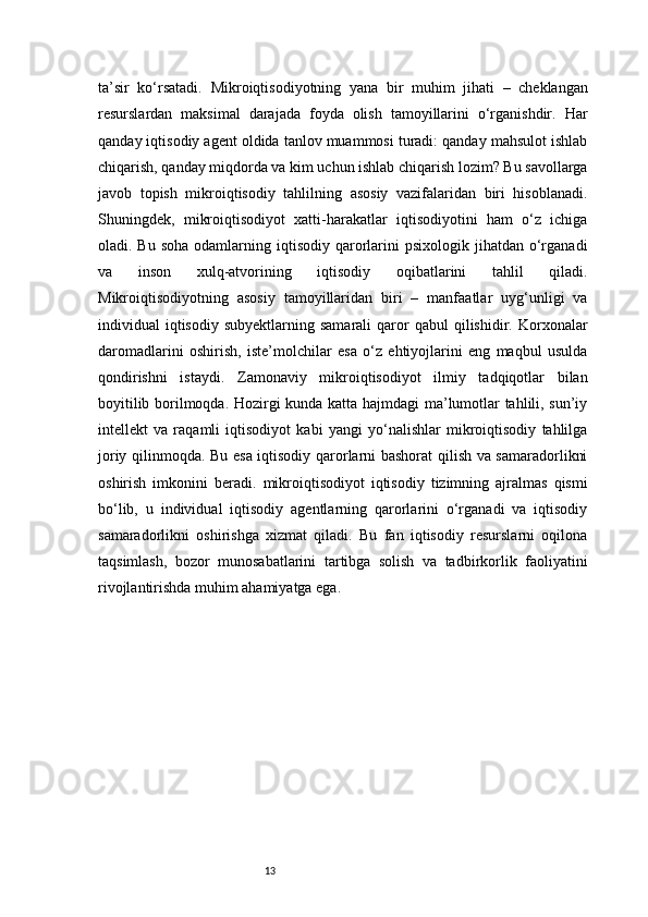 13ta’sir   ko‘rsatadi.   Mikroiqtisodiyotning   yana   bir   muhim   jihati   –   cheklangan
resurslardan   maksimal   darajada   foyda   olish   tamoyillarini   o‘rganishdir.   Har
qanday iqtisodiy agent oldida tanlov muammosi turadi: qanday mahsulot ishlab
chiqarish, qanday miqdorda va kim uchun ishlab chiqarish lozim? Bu savollarga
javob   topish   mikroiqtisodiy   tahlilning   asosiy   vazifalaridan   biri   hisoblanadi.
Shuningdek,   mikroiqtisodiyot   xatti-harakatlar   iqtisodiyotini   ham   o‘z   ichiga
oladi. Bu  soha  odamlarning  iqtisodiy  qarorlarini   psixologik jihatdan  o‘rganadi
va   inson   xulq-atvorining   iqtisodiy   oqibatlarini   tahlil   qiladi.
Mikroiqtisodiyotning   asosiy   tamoyillaridan   biri   –   manfaatlar   uyg‘unligi   va
individual   iqtisodiy   subyektlarning  samarali  qaror   qabul   qilishidir.  Korxonalar
daromadlarini   oshirish,   iste’molchilar   esa   o‘z   ehtiyojlarini   eng   maqbul   usulda
qondirishni   istaydi.   Zamonaviy   mikroiqtisodiyot   ilmiy   tadqiqotlar   bilan
boyitilib borilmoqda. Hozirgi kunda katta hajmdagi ma’lumotlar tahlili, sun’iy
intellekt   va   raqamli   iqtisodiyot   kabi   yangi   yo‘nalishlar   mikroiqtisodiy   tahlilga
joriy qilinmoqda. Bu esa iqtisodiy qarorlarni bashorat qilish va samaradorlikni
oshirish   imkonini   beradi.   mikroiqtisodiyot   iqtisodiy   tizimning   ajralmas   qismi
bo‘lib,   u   individual   iqtisodiy   agentlarning   qarorlarini   o‘rganadi   va   iqtisodiy
samaradorlikni   oshirishga   xizmat   qiladi.   Bu   fan   iqtisodiy   resurslarni   oqilona
taqsimlash,   bozor   munosabatlarini   tartibga   solish   va   tadbirkorlik   faoliyatini
rivojlantirishda muhim ahamiyatga ega. 