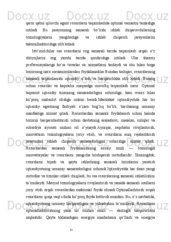 15qaror qabul qiluvchi agent resurslarni taqsimlashda optimal variantni tanlashga
intiladi.   Bu   jarayonning   samarali   bo‘lishi   ishlab   chiqaruvchilarning
texnologiyalarni   yangilashga   va   ishlab   chiqarish   jarayonlarini
takomillashtirishga olib keladi.
Iste’molchilar   esa   resurslarni   eng   samarali   tarzda   taqsimlash   orqali   o‘z
ehtiyojlarini   eng   yaxshi   tarzda   qondirishga   intiladi.   Ular   shaxsiy
preferensiyalariga   ko‘ra   tovarlar   va   xizmatlarni   tanlaydi   va   shu   bilan   birga
bozorning narx mexanizmlaridan foydalanadilar.Bundan tashqari, resurslarning
samarali   taqsimlanishi   iqtisodiy   o‘sish   va   barqarorlikka   olib   keladi.   Buning
uchun   resurslar   va   kapitalni   maqsadga   muvofiq   taqsimlash   zarur.   Optimal
taqsimot   iqtisodiy   tizimning   samaradorligini   oshirishga,   kam   resurs   bilan
ko‘proq   mahsulot   olishga   imkon   beradi.Mamlakat   iqtisodiyotida   har   bir
iqtisodiy   agentning   faoliyati   o‘zaro   bog‘liq   bo‘lib,   barchaning   umumiy
manfaatiga   xizmat   qiladi.   Resurslardan   samarali   foydalanish   uchun   hamda
bozorni   barqarorlashtirish   uchun   davlatning   aralashuvi,   masalan,   soliqlar   va
subsidiya   siyosati   muhim   rol   o‘ynaydi.Ayniqsa,   raqobatni   rivojlantirish,
innovatsion   texnologiyalarni   joriy   etish,   va   resurslarni   aniq   rejalashtirish
jarayonlari   ishlab   chiqarish   samaradorligini   oshirishga   xizmat   qiladi.
Resurslardan   samarali   foydalanishning   asosiy   omili   —   texnologik
innovatsiyalar   va   resurslarni   yangicha   boshqarish   metodlaridir.   Shuningdek,
resurslarni   tejash   va   qayta   ishlashning   samarali   tizimlarini   yaratish
iqtisodiyotning  umumiy   samaradorligini   oshiradi.Iqtisodiyotda   har   doim   yangi
metodlar va tizimlar ishlab chiqiladi, bu esa resurslarning samarali ishlatilishini
ta’minlaydi. Mavjud texnologiyalarni rivojlantirish va yanada samarali usullarni
joriy   etish   orqali   resurslardan   maksimal   foyda   olinadi.Optimallashtirish   orqali
resurslarni qisqa vaqt ichida ko‘proq foyda keltirish mumkin. Bu, o‘z navbatida,
iqtisodiyotning umumiy barqarorligini  va yuksalishini  ta’minlaydi. Resurslarni
optimallashtirishning   yana   bir   muhim   omili   —   ekologik   barqarorlikni
saqlashdir.   Qayta   tiklanadigan   energiya   manbalarini   qo‘llash   va   energiya 