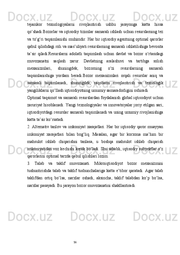 16tejamkor   texnologiyalarni   rivojlantirish   ushbu   jarayonga   katta   hissa
qo‘shadi.Bozorlar va iqtisodiy tizimlar samarali ishlash uchun resurslarning tez
va to‘g‘ri taqsimlanishi muhimdir. Har bir iqtisodiy agentning optimal qarorlar
qabul qilishdagi roli va mas’uliyati resurslarning samarali ishlatilishiga bevosita
ta’sir   qiladi.Resurslarni   adolatli   taqsimlash   uchun   davlat   va   bozor   o‘rtasidagi
muvozanatni   saqlash   zarur.   Davlatning   aralashuvi   va   tartibga   solish
mexanizmlari,   shuningdek,   bozorning   o‘zi   resurslarning   samarali
taqsimlanishiga   yordam   beradi.Bozor   mexanizmlari   orqali   resurslar   aniq   va
samarali   taqsimlanadi,   shuningdek,   raqobatni   rivojlantirish   va   texnologik
yangiliklarni qo‘llash iqtisodiyotning umumiy samaradorligini oshiradi.
Optimal taqsimot va samarali resurslardan foydalanish global iqtisodiyot uchun
zaruriyat hisoblanadi. Yangi texnologiyalar va innovatsiyalar joriy etilgan sari,
iqtisodiyotdagi resurslar samarali taqsimlanadi va uning umumiy rivojlanishiga
katta ta’sir ko‘rsatadi.
2.   Alternativ   tanlov   va   imkoniyat   xarajatlari.   Har   bir   iqtisodiy   qaror   muayyan
imkoniyat   xarajatlari   bilan   bog‘liq.   Masalan,   agar   bir   korxona   ma’lum   bir
mahsulot   ishlab   chiqarishni   tanlasa,   u   boshqa   mahsulot   ishlab   chiqarish
imkoniyatidan voz kechishi kerak bo‘ladi. Shu sababli, iqtisodiy subyektlar o‘z
qarorlarini optimal tarzda qabul qilishlari lozim.
3.   Talab   va   taklif   muvozanati.   Mikroiqtisodiyot   bozor   mexanizmini
tushuntirishda talab va taklif tushunchalariga katta e’tibor qaratadi. Agar talab
taklifdan   ortiq   bo‘lsa,   narxlar   oshadi,   aksincha,   taklif   talabdan   ko‘p   bo‘lsa,
narxlar pasayadi. Bu jarayon bozor muvozanatini shakllantiradi. 