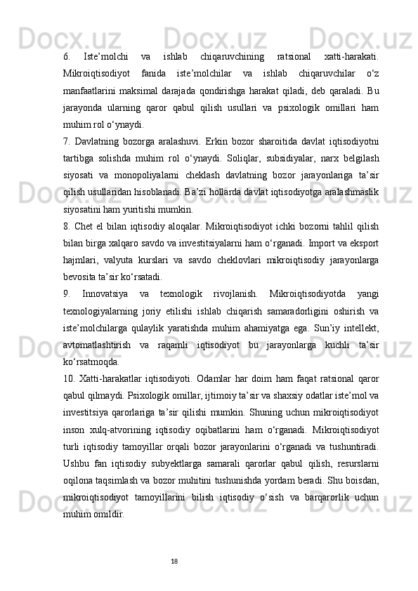 186.   Iste’molchi   va   ishlab   chiqaruvchining   ratsional   xatti-harakati.
Mikroiqtisodiyot   fanida   iste’molchilar   va   ishlab   chiqaruvchilar   o‘z
manfaatlarini   maksimal   darajada   qondirishga   harakat   qiladi,   deb   qaraladi.   Bu
jarayonda   ularning   qaror   qabul   qilish   usullari   va   psixologik   omillari   ham
muhim rol o‘ynaydi.
7.   Davlatning   bozorga   aralashuvi.   Erkin   bozor   sharoitida   davlat   iqtisodiyotni
tartibga   solishda   muhim   rol   o‘ynaydi.   Soliqlar,   subsidiyalar,   narx   belgilash
siyosati   va   monopoliyalarni   cheklash   davlatning   bozor   jarayonlariga   ta’sir
qilish usullaridan hisoblanadi. Ba’zi hollarda davlat iqtisodiyotga aralashmaslik
siyosatini ham yuritishi mumkin.
8.   Chet   el   bilan   iqtisodiy   aloqalar.   Mikroiqtisodiyot   ichki   bozorni   tahlil   qilish
bilan birga xalqaro savdo va investitsiyalarni ham o‘rganadi. Import va eksport
hajmlari,   valyuta   kurslari   va   savdo   cheklovlari   mikroiqtisodiy   jarayonlarga
bevosita ta’sir ko‘rsatadi.
9.   Innovatsiya   va   texnologik   rivojlanish.   Mikroiqtisodiyotda   yangi
texnologiyalarning   joriy   etilishi   ishlab   chiqarish   samaradorligini   oshirish   va
iste’molchilarga   qulaylik   yaratishda   muhim   ahamiyatga   ega.   Sun’iy   intellekt,
avtomatlashtirish   va   raqamli   iqtisodiyot   bu   jarayonlarga   kuchli   ta’sir
ko‘rsatmoqda.
10.   Xatti-harakatlar   iqtisodiyoti.   Odamlar   har   doim   ham   faqat   ratsional   qaror
qabul qilmaydi. Psixologik omillar, ijtimoiy ta’sir va shaxsiy odatlar iste’mol va
investitsiya   qarorlariga   ta’sir   qilishi   mumkin.   Shuning   uchun   mikroiqtisodiyot
inson   xulq-atvorining   iqtisodiy   oqibatlarini   ham   o‘rganadi.   Mikroiqtisodiyot
turli   iqtisodiy   tamoyillar   orqali   bozor   jarayonlarini   o‘rganadi   va   tushuntiradi.
Ushbu   fan   iqtisodiy   subyektlarga   samarali   qarorlar   qabul   qilish,   resurslarni
oqilona taqsimlash va bozor muhitini tushunishda yordam beradi. Shu boisdan,
mikroiqtisodiyot   tamoyillarini   bilish   iqtisodiy   o‘sish   va   barqarorlik   uchun
muhim omildir. 