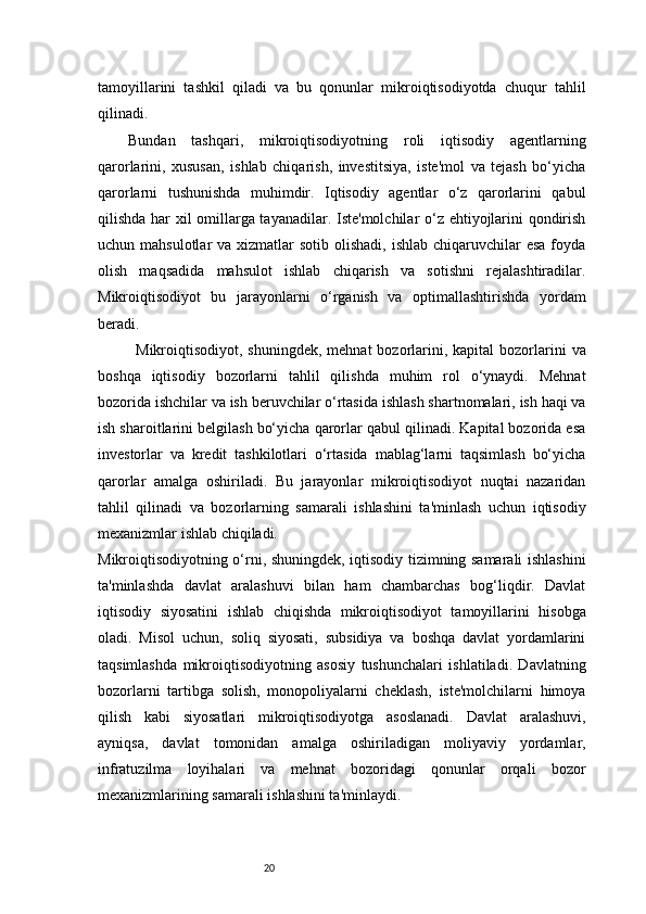 20tamoyillarini   tashkil   qiladi   va   bu   qonunlar   mikroiqtisodiyotda   chuqur   tahlil
qilinadi.
Bundan   tashqari,   mikroiqtisodiyotning   roli   iqtisodiy   agentlarning
qarorlarini,   xususan,   ishlab   chiqarish,   investitsiya,   iste'mol   va   tejash   bo‘yicha
qarorlarni   tushunishda   muhimdir.   Iqtisodiy   agentlar   o‘z   qarorlarini   qabul
qilishda har xil omillarga tayanadilar. Iste'molchilar o‘z ehtiyojlarini qondirish
uchun mahsulotlar  va xizmatlar  sotib olishadi,  ishlab chiqaruvchilar  esa  foyda
olish   maqsadida   mahsulot   ishlab   chiqarish   va   sotishni   rejalashtiradilar.
Mikroiqtisodiyot   bu   jarayonlarni   o‘rganish   va   optimallashtirishda   yordam
beradi.
Mikroiqtisodiyot, shuningdek,  mehnat  bozorlarini,  kapital  bozorlarini  va
boshqa   iqtisodiy   bozorlarni   tahlil   qilishda   muhim   rol   o‘ynaydi.   Mehnat
bozorida ishchilar va ish beruvchilar o‘rtasida ishlash shartnomalari, ish haqi va
ish sharoitlarini belgilash bo‘yicha qarorlar qabul qilinadi. Kapital bozorida esa
investorlar   va   kredit   tashkilotlari   o‘rtasida   mablag‘larni   taqsimlash   bo‘yicha
qarorlar   amalga   oshiriladi.   Bu   jarayonlar   mikroiqtisodiyot   nuqtai   nazaridan
tahlil   qilinadi   va   bozorlarning   samarali   ishlashini   ta'minlash   uchun   iqtisodiy
mexanizmlar ishlab chiqiladi.
Mikroiqtisodiyotning o‘rni, shuningdek, iqtisodiy tizimning samarali ishlashini
ta'minlashda   davlat   aralashuvi   bilan   ham   chambarchas   bog‘liqdir.   Davlat
iqtisodiy   siyosatini   ishlab   chiqishda   mikroiqtisodiyot   tamoyillarini   hisobga
oladi.   Misol   uchun,   soliq   siyosati,   subsidiya   va   boshqa   davlat   yordamlarini
taqsimlashda   mikroiqtisodiyotning   asosiy   tushunchalari   ishlatiladi.   Davlatning
bozorlarni   tartibga   solish,   monopoliyalarni   cheklash,   iste'molchilarni   himoya
qilish   kabi   siyosatlari   mikroiqtisodiyotga   asoslanadi.   Davlat   aralashuvi,
ayniqsa,   davlat   tomonidan   amalga   oshiriladigan   moliyaviy   yordamlar,
infratuzilma   loyihalari   va   mehnat   bozoridagi   qonunlar   orqali   bozor
mexanizmlarining samarali ishlashini ta'minlaydi. 