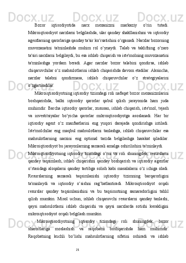 21Bozor   iqtisodiyotida   narx   mexanizmi   markaziy   o‘rin   tutadi.
Mikroiqtisodiyot   narxlarni  belgilashda,   ular   qanday  shakllanishini   va  iqtisodiy
agentlarning qarorlariga qanday ta'sir ko‘rsatishini o‘rganadi. Narxlar bozorning
muvozanatini   ta'minlashda   muhim   rol   o‘ynaydi.   Talab   va   taklifning   o‘zaro
ta'siri narxlarni belgilaydi, bu esa ishlab chiqarish va iste'molning muvozanatini
ta'minlashga   yordam   beradi.   Agar   narxlar   bozor   talabini   qondirsa,   ishlab
chiqaruvchilar o‘z mahsulotlarini ishlab chiqarishda davom etadilar. Aksincha,
narxlar   talabni   qondirmasa,   ishlab   chiqaruvchilar   o‘z   strategiyalarini
o‘zgartiradilar.
Mikroiqtisodiyotning iqtisodiy tizimdagi roli nafaqat bozor mexanizmlarini
boshqarishda,   balki   iqtisodiy   qarorlar   qabul   qilish   jarayonida   ham   juda
muhimdir. Barcha iqtisodiy qarorlar, xususan, ishlab chiqarish, iste'mol, tejash
va   investitsiyalar   bo‘yicha   qarorlar   mikroiqtisodiyotga   asoslanadi.   Har   bir
iqtisodiy   agent   o‘z   manfaatlarini   eng   yuqori   darajada   qondirishga   intiladi.
Iste'molchilar   eng   maqbul   mahsulotlarni   tanlashga,   ishlab   chiqaruvchilar   esa
mahsulotlarning   narxini   eng   optimal   tarzda   belgilashga   harakat   qiladilar.
Mikroiqtisodiyot bu jarayonlarning samarali amalga oshirilishini ta'minlaydi.
Mikroiqtisodiyotning   iqtisodiy   tizimdagi   o‘rni   va   roli   shuningdek,   resurslarni
qanday   taqsimlash,   ishlab   chiqarishni   qanday   boshqarish   va   iqtisodiy   agentlar
o‘rtasidagi   aloqalarni   qanday   tartibga   solish   kabi   masalalarni   o‘z   ichiga   oladi.
Resurslarning   samarali   taqsimlanishi   iqtisodiy   tizimning   barqarorligini
ta'minlaydi   va   iqtisodiy   o‘sishni   rag‘batlantiradi.   Mikroiqtisodiyot   orqali
resurslar   qanday   taqsimlanishini   va   bu   taqsimotning   samaradorligini   tahlil
qilish   mumkin.   Misol   uchun,   ishlab   chiqaruvchi   resurslarni   qanday   tanlashi,
qaysi   mahsulotlarni   ishlab   chiqarishi   va   qaysi   narxlarda   sotishi   kerakligini
mikroiqtisodiyot orqali belgilash mumkin.
Mikroiqtisodiyotning   iqtisodiy   tizimdagi   roli   shuningdek,   bozor
sharoitlariga   moslashish   va   raqobatni   boshqarishda   ham   muhimdir.
Raqobatning   kuchli   bo‘lishi   mahsulotlarning   sifatini   oshiradi   va   ishlab 