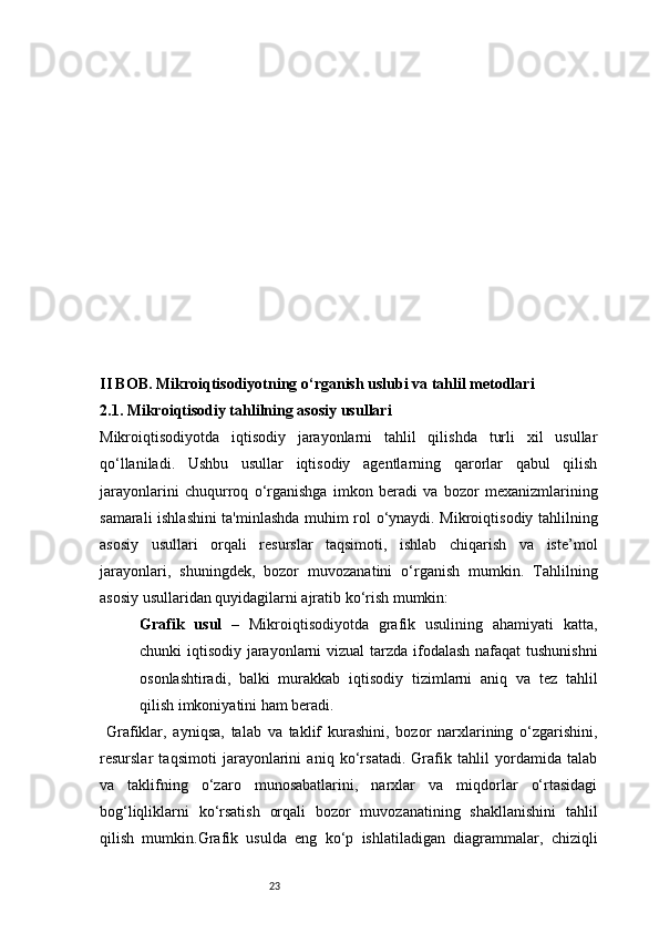 23II BOB. Mikroiqtisodiyotning o‘rganish uslubi va tahlil metodlari
2.1. Mikroiqtisodiy tahlilning asosiy usullari
Mikroiqtisodiyotda   iqtisodiy   jarayonlarni   tahlil   qilishda   turli   xil   usullar
qo‘llaniladi.   Ushbu   usullar   iqtisodiy   agentlarning   qarorlar   qabul   qilish
jarayonlarini   chuqurroq   o‘rganishga   imkon   beradi   va   bozor   mexanizmlarining
samarali ishlashini ta'minlashda muhim rol o‘ynaydi. Mikroiqtisodiy tahlilning
asosiy   usullari   orqali   resurslar   taqsimoti,   ishlab   chiqarish   va   iste’mol
jarayonlari,   shuningdek,   bozor   muvozanatini   o‘rganish   mumkin.   Tahlilning
asosiy usullaridan quyidagilarni ajratib ko‘rish mumkin:
Grafik   usul   –   Mikroiqtisodiyotda   grafik   usulining   ahamiyati   katta,
chunki iqtisodiy jarayonlarni  vizual  tarzda ifodalash nafaqat tushunishni
osonlashtiradi,   balki   murakkab   iqtisodiy   tizimlarni   aniq   va   tez   tahlil
qilish imkoniyatini ham beradi.
  Grafiklar,   ayniqsa,   talab   va   taklif   kurashini,   bozor   narxlarining   o‘zgarishini,
resurslar   taqsimoti   jarayonlarini   aniq   ko‘rsatadi.   Grafik   tahlil   yordamida   talab
va   taklifning   o‘zaro   munosabatlarini,   narxlar   va   miqdorlar   o‘rtasidagi
bog‘liqliklarni   ko‘rsatish   orqali   bozor   muvozanatining   shakllanishini   tahlil
qilish   mumkin.Grafik   usulda   eng   ko‘p   ishlatiladigan   diagrammalar,   chiziqli 