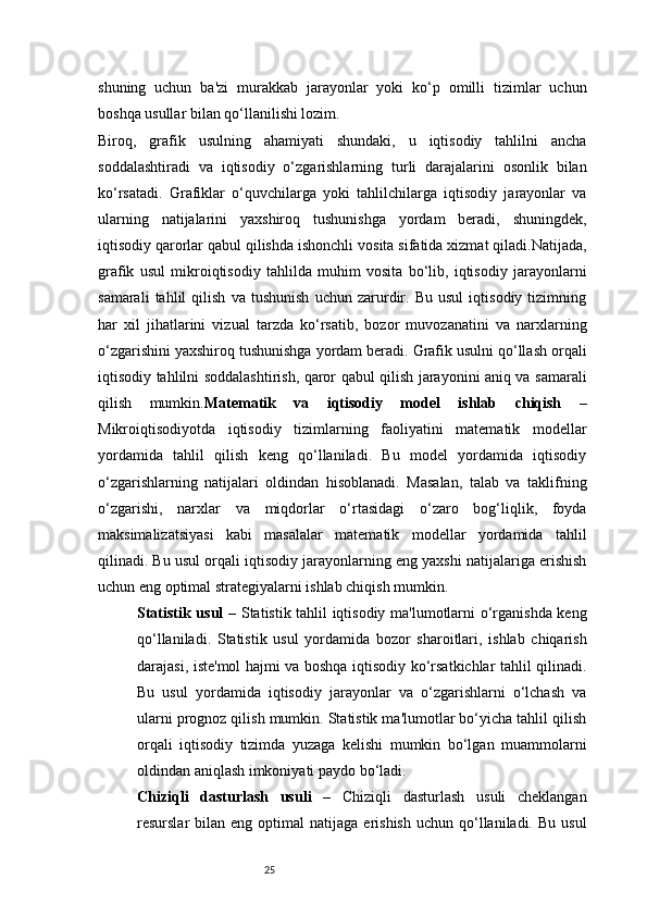 25shuning   uchun   ba'zi   murakkab   jarayonlar   yoki   ko‘p   omilli   tizimlar   uchun
boshqa usullar bilan qo‘llanilishi lozim.
Biroq,   grafik   usulning   ahamiyati   shundaki,   u   iqtisodiy   tahlilni   ancha
soddalashtiradi   va   iqtisodiy   o‘zgarishlarning   turli   darajalarini   osonlik   bilan
ko‘rsatadi.   Grafiklar   o‘quvchilarga   yoki   tahlilchilarga   iqtisodiy   jarayonlar   va
ularning   natijalarini   yaxshiroq   tushunishga   yordam   beradi,   shuningdek,
iqtisodiy qarorlar qabul qilishda ishonchli vosita sifatida xizmat qiladi.Natijada,
grafik   usul   mikroiqtisodiy   tahlilda   muhim   vosita   bo‘lib,   iqtisodiy   jarayonlarni
samarali   tahlil   qilish   va   tushunish   uchun   zarurdir.   Bu   usul   iqtisodiy   tizimning
har   xil   jihatlarini   vizual   tarzda   ko‘rsatib,   bozor   muvozanatini   va   narxlarning
o‘zgarishini yaxshiroq tushunishga yordam beradi. Grafik usulni qo‘llash orqali
iqtisodiy tahlilni soddalashtirish, qaror qabul qilish jarayonini aniq va samarali
qilish   mumkin. Matematik   va   iqtisodiy   model   ishlab   chiqish   –
Mikroiqtisodiyotda   iqtisodiy   tizimlarning   faoliyatini   matematik   modellar
yordamida   tahlil   qilish   keng   qo‘llaniladi.   Bu   model   yordamida   iqtisodiy
o‘zgarishlarning   natijalari   oldindan   hisoblanadi.   Masalan,   talab   va   taklifning
o‘zgarishi,   narxlar   va   miqdorlar   o‘rtasidagi   o‘zaro   bog‘liqlik,   foyda
maksimalizatsiyasi   kabi   masalalar   matematik   modellar   yordamida   tahlil
qilinadi. Bu usul orqali iqtisodiy jarayonlarning eng yaxshi natijalariga erishish
uchun eng optimal strategiyalarni ishlab chiqish mumkin.
Statistik usul   – Statistik tahlil iqtisodiy ma'lumotlarni o‘rganishda keng
qo‘llaniladi.   Statistik   usul   yordamida   bozor   sharoitlari,   ishlab   chiqarish
darajasi, iste'mol hajmi va boshqa iqtisodiy ko‘rsatkichlar tahlil qilinadi.
Bu   usul   yordamida   iqtisodiy   jarayonlar   va   o‘zgarishlarni   o‘lchash   va
ularni prognoz qilish mumkin. Statistik ma'lumotlar bo‘yicha tahlil qilish
orqali   iqtisodiy   tizimda   yuzaga   kelishi   mumkin   bo‘lgan   muammolarni
oldindan aniqlash imkoniyati paydo bo‘ladi.
Chiziqli   dasturlash   usuli   –   Chiziqli   dasturlash   usuli   cheklangan
resurslar   bilan  eng  optimal   natijaga  erishish   uchun  qo‘llaniladi.  Bu   usul 