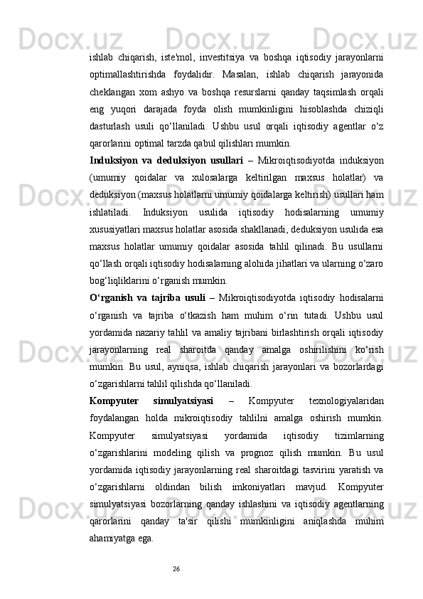 26ishlab   chiqarish,   iste'mol,   investitsiya   va   boshqa   iqtisodiy   jarayonlarni
optimallashtirishda   foydalidir.   Masalan,   ishlab   chiqarish   jarayonida
cheklangan   xom   ashyo   va   boshqa   resurslarni   qanday   taqsimlash   orqali
eng   yuqori   darajada   foyda   olish   mumkinligini   hisoblashda   chiziqli
dasturlash   usuli   qo‘llaniladi.   Ushbu   usul   orqali   iqtisodiy   agentlar   o‘z
qarorlarini optimal tarzda qabul qilishlari mumkin.
Induksiyon   va   deduksiyon   usullari   –   Mikroiqtisodiyotda   induksiyon
(umumiy   qoidalar   va   xulosalarga   keltirilgan   maxsus   holatlar)   va
deduksiyon (maxsus holatlarni umumiy qoidalarga keltirish) usullari ham
ishlatiladi.   Induksiyon   usulida   iqtisodiy   hodisalarning   umumiy
xususiyatlari maxsus holatlar asosida shakllanadi, deduksiyon usulida esa
maxsus   holatlar   umumiy   qoidalar   asosida   tahlil   qilinadi.   Bu   usullarni
qo‘llash orqali iqtisodiy hodisalarning alohida jihatlari va ularning o‘zaro
bog‘liqliklarini o‘rganish mumkin.
O‘rganish   va   tajriba   usuli   –   Mikroiqtisodiyotda   iqtisodiy   hodisalarni
o‘rganish   va   tajriba   o‘tkazish   ham   muhim   o‘rin   tutadi.   Ushbu   usul
yordamida nazariy tahlil va amaliy tajribani birlashtirish orqali iqtisodiy
jarayonlarning   real   sharoitda   qanday   amalga   oshirilishini   ko‘rish
mumkin.   Bu   usul,   ayniqsa,   ishlab   chiqarish   jarayonlari   va   bozorlardagi
o‘zgarishlarni tahlil qilishda qo‘llaniladi.
Kompyuter   simulyatsiyasi   –   Kompyuter   texnologiyalaridan
foydalangan   holda   mikroiqtisodiy   tahlilni   amalga   oshirish   mumkin.
Kompyuter   simulyatsiyasi   yordamida   iqtisodiy   tizimlarning
o‘zgarishlarini   modeling   qilish   va   prognoz   qilish   mumkin.   Bu   usul
yordamida   iqtisodiy   jarayonlarning   real   sharoitdagi   tasvirini   yaratish   va
o‘zgarishlarni   oldindan   bilish   imkoniyatlari   mavjud.   Kompyuter
simulyatsiyasi   bozorlarning   qanday   ishlashini   va   iqtisodiy   agentlarning
qarorlarini   qanday   ta'sir   qilishi   mumkinligini   aniqlashda   muhim
ahamiyatga ega. 