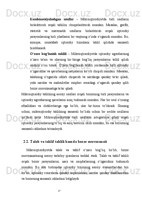 27Kombinatsiyalashgan   usullar   –   Mikroiqtisodiyotda   turli   usullarni
birlashtirish   orqali   tahlilni   chuqurlashtirish   mumkin.   Masalan,   grafik,
statistik   va   matematik   usullarni   birlashtirish   orqali   iqtisodiy
jarayonlarning turli jihatlarini bir vaqtning o‘zida o‘rganish mumkin. Bu,
ayniqsa,   murakkab   iqtisodiy   tizimlarni   tahlil   qilishda   samarali
hisoblanadi.
O‘zaro   bog‘lanish   tahlili   –   Mikroiqtisodiyotda   iqtisodiy   agentlarning
o‘zaro   ta'siri   va   ularning   bir-biriga   bog‘liq   jarayonlarini   tahlil   qilish
muhim   o‘rin   tutadi.   O‘zaro   bog‘lanish   tahlili   yordamida   turli   iqtisodiy
o‘zgarishlar va qarorlarning natijalarini ko‘rib chiqish mumkin. Masalan,
talabning   o‘zgarishi   ishlab   chiqarish   va   narxlarga   qanday   ta'sir   qiladi,
yoki   narxlar   va   mahsulotlar   miqdori   orasidagi   o‘zgarish   qanday   qilib
bozor muvozanatiga ta'sir qiladi.
Mikroiqtisodiy tahlilning asosiy usullari orqali bozorning turli jarayonlarini va
iqtisodiy agentlarning qarorlarini aniq tushunish mumkin. Har bir usul o‘zining
afzalliklari   va   cheklovlariga   ega   bo‘lib,   ular   bir-birini   to‘ldiradi.   Shuning
uchun,   mikroiqtisodiy   tahlilning   samarali   bo‘lishi   uchun   bir   nechta   usullarni
qo‘llash   zarur.   Mikroiqtisodiyotda   turli   usullarni   integratsiya   qilish   orqali
iqtisodiy jarayonlarning to‘liq va aniq tasvirini olish mumkin, bu esa bozorning
samarali ishlashini ta'minlaydi.
2.2. Talab va taklif tahlili hamda bozor muvozanati
Mikroiqtisodiyotda   talab   va   taklif   o‘zaro   bog‘liq   bo‘lib,   bozor
muvozanatining   asosiy   tarkibiy   qismlarini   tashkil   etadi.   Talab   va   taklif   tahlili
orqali   bozor   jarayonlarini,   narx   va   miqdorlarning   o‘zgarishini   tushunish
mumkin.   Bu   ikki   tushuncha   iqtisodiy   tizimning   asosiy   elementlaridan   biri
bo‘lib, iqtisodiy resurslarni qanday taqsimlashni, narxlar qanday shakllanishini
va bozorning samarali ishlashini belgilaydi. 