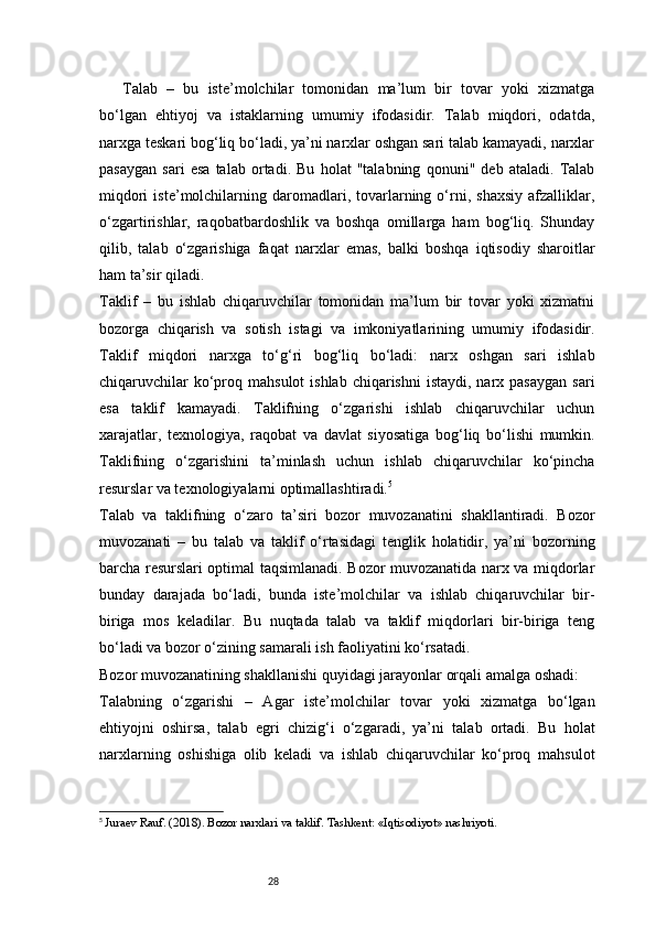 28Talab   –   bu   iste’molchilar   tomonidan   ma’lum   bir   tovar   yoki   xizmatga
bo‘lgan   ehtiyoj   va   istaklarning   umumiy   ifodasidir.   Talab   miqdori,   odatda,
narxga teskari bog‘liq bo‘ladi, ya’ni narxlar oshgan sari talab kamayadi, narxlar
pasaygan   sari   esa   talab   ortadi.   Bu   holat   "talabning   qonuni"   deb   ataladi.   Talab
miqdori   iste’molchilarning   daromadlari,   tovarlarning  o‘rni,   shaxsiy   afzalliklar,
o‘zgartirishlar,   raqobatbardoshlik   va   boshqa   omillarga   ham   bog‘liq.   Shunday
qilib,   talab   o‘zgarishiga   faqat   narxlar   emas,   balki   boshqa   iqtisodiy   sharoitlar
ham ta’sir qiladi.
Taklif   –   bu   ishlab   chiqaruvchilar   tomonidan   ma’lum   bir   tovar   yoki   xizmatni
bozorga   chiqarish   va   sotish   istagi   va   imkoniyatlarining   umumiy   ifodasidir.
Taklif   miqdori   narxga   to‘g‘ri   bog‘liq   bo‘ladi:   narx   oshgan   sari   ishlab
chiqaruvchilar   ko‘proq  mahsulot  ishlab  chiqarishni  istaydi,  narx pasaygan   sari
esa   taklif   kamayadi.   Taklifning   o‘zgarishi   ishlab   chiqaruvchilar   uchun
xarajatlar,   texnologiya,   raqobat   va   davlat   siyosatiga   bog‘liq   bo‘lishi   mumkin.
Taklifning   o‘zgarishini   ta’minlash   uchun   ishlab   chiqaruvchilar   ko‘pincha
resurslar va texnologiyalarni optimallashtiradi. 5
Talab   va   taklifning   o‘zaro   ta’siri   bozor   muvozanatini   shakllantiradi.   Bozor
muvozanati   –   bu   talab   va   taklif   o‘rtasidagi   tenglik   holatidir,   ya’ni   bozorning
barcha resurslari optimal taqsimlanadi. Bozor muvozanatida narx va miqdorlar
bunday   darajada   bo‘ladi,   bunda   iste’molchilar   va   ishlab   chiqaruvchilar   bir-
biriga   mos   keladilar.   Bu   nuqtada   talab   va   taklif   miqdorlari   bir-biriga   teng
bo‘ladi va bozor o‘zining samarali ish faoliyatini ko‘rsatadi.
Bozor muvozanatining shakllanishi quyidagi jarayonlar orqali amalga oshadi:
Talabning   o‘zgarishi   –   Agar   iste’molchilar   tovar   yoki   xizmatga   bo‘lgan
ehtiyojni   oshirsa,   talab   egri   chizig‘i   o‘zgaradi,   ya’ni   talab   ortadi.   Bu   holat
narxlarning   oshishiga   olib   keladi   va   ishlab   chiqaruvchilar   ko‘proq   mahsulot
5
  Juraev Rauf. (2018). Bozor narxlari va taklif. Tashkent: «Iqtisodiyot» nashriyoti. 