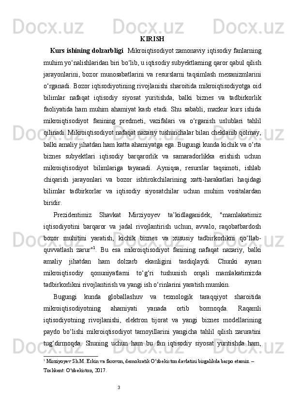 3 KIRISH
      Kurs ishining dolzarbligi     Mikroiqtisodiyot zamonaviy iqtisodiy fanlarning
muhim yo‘nalishlaridan biri bo‘lib, u iqtisodiy subyektlarning qaror qabul qilish
jarayonlarini,   bozor   munosabatlarini   va   resurslarni   taqsimlash   mexanizmlarini
o‘rganadi. Bozor iqtisodiyotining rivojlanishi sharoitida mikroiqtisodiyotga oid
bilimlar   nafaqat   iqtisodiy   siyosat   yuritishda,   balki   biznes   va   tadbirkorlik
faoliyatida   ham   muhim   ahamiyat   kasb   etadi.   Shu   sababli,   mazkur   kurs   ishida
mikroiqtisodiyot   fanining   predmeti,   vazifalari   va   o‘rganish   uslublari   tahlil
qilinadi.   Mikroiqtisodiyot nafaqat nazariy tushunchalar bilan cheklanib qolmay,
balki amaliy jihatdan ham katta ahamiyatga ega. Bugungi kunda kichik va o‘rta
biznes   subyektlari   iqtisodiy   barqarorlik   va   samaradorlikka   erishish   uchun
mikroiqtisodiyot   bilimlariga   tayanadi.   Ayniqsa,   resurslar   taqsimoti,   ishlab
chiqarish   jarayonlari   va   bozor   ishtirokchilarining   xatti-harakatlari   haqidagi
bilimlar   tadbirkorlar   va   iqtisodiy   siyosatchilar   uchun   muhim   vositalardan
biridir.
Prezidentimiz   Shavkat   Mirziyoyev   ta’kidlaganidek,   "mamlakatimiz
iqtisodiyotini   barqaror   va   jadal   rivojlantirish   uchun,   avvalo,   raqobatbardosh
bozor   muhitini   yaratish,   kichik   biznes   va   xususiy   tadbirkorlikni   qo‘llab-
quvvatlash   zarur" 1
.   Bu   esa   mikroiqtisodiyot   fanining   nafaqat   nazariy,   balki
amaliy   jihatdan   ham   dolzarb   ekanligini   tasdiqlaydi.   Chunki   aynan
mikroiqtisodiy   qonuniyatlarni   to‘g‘ri   tushunish   orqali   mamlakatimizda
tadbirkorlikni rivojlantirish va yangi ish o‘rinlarini yaratish mumkin.
Bugungi   kunda   globallashuv   va   texnologik   taraqqiyot   sharoitida
mikroiqtisodiyotning   ahamiyati   yanada   ortib   bormoqda.   Raqamli
iqtisodiyotning   rivojlanishi,   elektron   tijorat   va   yangi   biznes   modellarining
paydo   bo‘lishi   mikroiqtisodiyot   tamoyillarini   yangicha   tahlil   qilish   zaruratini
tug‘dirmoqda.   Shuning   uchun   ham   bu   fan   iqtisodiy   siyosat   yuritishda   ham,
1
  Mirziyoyev Sh.M.  Erkin va farovon, demokratik O‘zbekiston davlatini birgalikda barpo etamiz. – 
Toshkent: O‘zbekiston, 2017. 