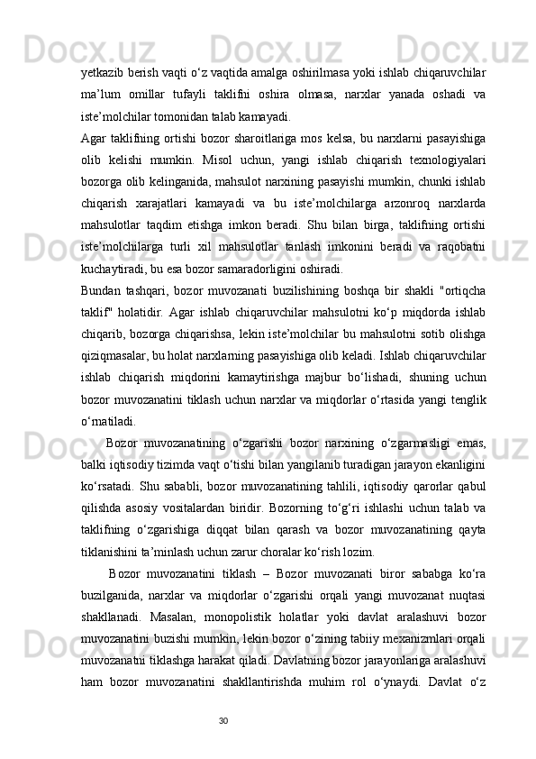 30yetkazib berish vaqti o‘z vaqtida amalga oshirilmasa yoki ishlab chiqaruvchilar
ma’lum   omillar   tufayli   taklifni   oshira   olmasa,   narxlar   yanada   oshadi   va
iste’molchilar tomonidan talab kamayadi.
Agar  taklifning ortishi  bozor  sharoitlariga mos  kelsa,  bu narxlarni  pasayishiga
olib   kelishi   mumkin.   Misol   uchun,   yangi   ishlab   chiqarish   texnologiyalari
bozorga olib kelinganida, mahsulot narxining pasayishi mumkin, chunki ishlab
chiqarish   xarajatlari   kamayadi   va   bu   iste’molchilarga   arzonroq   narxlarda
mahsulotlar   taqdim   etishga   imkon   beradi.   Shu   bilan   birga,   taklifning   ortishi
iste’molchilarga   turli   xil   mahsulotlar   tanlash   imkonini   beradi   va   raqobatni
kuchaytiradi, bu esa bozor samaradorligini oshiradi.
Bundan   tashqari,   bozor   muvozanati   buzilishining   boshqa   bir   shakli   "ortiqcha
taklif"   holatidir.   Agar   ishlab   chiqaruvchilar   mahsulotni   ko‘p   miqdorda   ishlab
chiqarib, bozorga chiqarishsa,  lekin iste’molchilar  bu mahsulotni  sotib  olishga
qiziqmasalar, bu holat narxlarning pasayishiga olib keladi. Ishlab chiqaruvchilar
ishlab   chiqarish   miqdorini   kamaytirishga   majbur   bo‘lishadi,   shuning   uchun
bozor muvozanatini  tiklash  uchun narxlar va miqdorlar o‘rtasida yangi tenglik
o‘rnatiladi.
Bozor   muvozanatining   o‘zgarishi   bozor   narxining   o‘zgarmasligi   emas,
balki iqtisodiy tizimda vaqt o‘tishi bilan yangilanib turadigan jarayon ekanligini
ko‘rsatadi.   Shu   sababli,   bozor   muvozanatining   tahlili,   iqtisodiy   qarorlar   qabul
qilishda   asosiy   vositalardan   biridir.   Bozorning   to‘g‘ri   ishlashi   uchun   talab   va
taklifning   o‘zgarishiga   diqqat   bilan   qarash   va   bozor   muvozanatining   qayta
tiklanishini ta’minlash uchun zarur choralar ko‘rish lozim.
        Bozor   muvozanatini   tiklash   –   Bozor   muvozanati   biror   sababga   ko‘ra
buzilganida,   narxlar   va   miqdorlar   o‘zgarishi   orqali   yangi   muvozanat   nuqtasi
shakllanadi.   Masalan,   monopolistik   holatlar   yoki   davlat   aralashuvi   bozor
muvozanatini buzishi mumkin, lekin bozor o‘zining tabiiy mexanizmlari orqali
muvozanatni tiklashga harakat qiladi. Davlatning bozor jarayonlariga aralashuvi
ham   bozor   muvozanatini   shakllantirishda   muhim   rol   o‘ynaydi.   Davlat   o‘z 