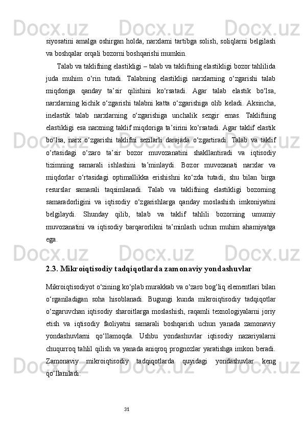 31siyosatini   amalga  oshirgan  holda,  narxlarni   tartibga  solish,  soliqlarni   belgilash
va boshqalar orqali bozorni boshqarishi mumkin.
Talab va taklifning elastikligi – talab va taklifning elastikligi bozor tahlilida
juda   muhim   o‘rin   tutadi.   Talabning   elastikligi   narxlarning   o‘zgarishi   talab
miqdoriga   qanday   ta’sir   qilishini   ko‘rsatadi.   Agar   talab   elastik   bo‘lsa,
narxlarning   kichik   o‘zgarishi   talabni   katta   o‘zgarishiga   olib   keladi.   Aksincha,
inelastik   talab   narxlarning   o‘zgarishiga   unchalik   sezgir   emas.   Taklifning
elastikligi esa narxning taklif miqdoriga ta’sirini ko‘rsatadi. Agar taklif elastik
bo‘lsa,   narx   o‘zgarishi   taklifni   sezilarli   darajada   o‘zgartiradi.   Talab   va   taklif
o‘rtasidagi   o‘zaro   ta’sir   bozor   muvozanatini   shakllantiradi   va   iqtisodiy
tizimning   samarali   ishlashini   ta’minlaydi.   Bozor   muvozanati   narxlar   va
miqdorlar   o‘rtasidagi   optimallikka   erishishni   ko‘zda   tutadi,   shu   bilan   birga
resurslar   samarali   taqsimlanadi.   Talab   va   taklifning   elastikligi   bozorning
samaradorligini   va   iqtisodiy   o‘zgarishlarga   qanday   moslashish   imkoniyatini
belgilaydi.   Shunday   qilib,   talab   va   taklif   tahlili   bozorning   umumiy
muvozanatini   va   iqtisodiy   barqarorlikni   ta’minlash   uchun   muhim   ahamiyatga
ega.
2.3. Mikroiqtisodiy tadqiqotlarda zamonaviy yondashuvlar
Mikroiqtisodiyot o‘zining ko‘plab murakkab va o‘zaro bog‘liq elementlari bilan
o‘rganiladigan   soha   hisoblanadi.   Bugungi   kunda   mikroiqtisodiy   tadqiqotlar
o‘zgaruvchan   iqtisodiy   sharoitlarga   moslashish,   raqamli   texnologiyalarni   joriy
etish   va   iqtisodiy   faoliyatni   samarali   boshqarish   uchun   yanada   zamonaviy
yondashuvlarni   qo‘llamoqda.   Ushbu   yondashuvlar   iqtisodiy   nazariyalarni
chuqurroq tahlil  qilish va yanada  aniqroq prognozlar  yaratishga imkon beradi.
Zamonaviy   mikroiqtisodiy   tadqiqotlarda   quyidagi   yondashuvlar   keng
qo‘llaniladi:   