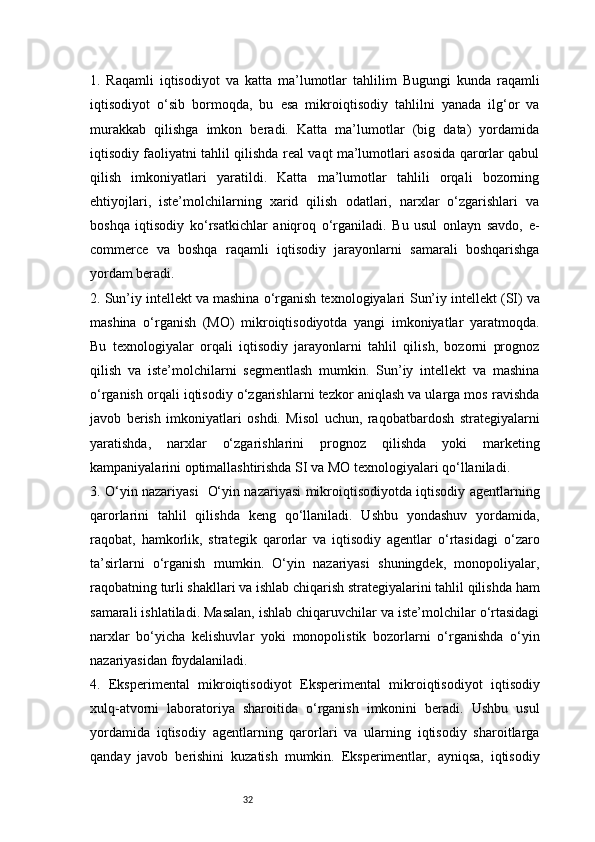 321.   Raqamli   iqtisodiyot   va   katta   ma’lumotlar   tahlili m   Bugungi   kunda   raqamli
iqtisodiyot   o‘sib   bormoqda,   bu   esa   mikroiqtisodiy   tahlilni   yanada   ilg‘or   va
murakkab   qilishga   imkon   beradi.   Katta   ma’lumotlar   (big   data)   yordamida
iqtisodiy faoliyatni tahlil qilishda real vaqt ma’lumotlari asosida qarorlar qabul
qilish   imkoniyatlari   yaratildi.   Katta   ma’lumotlar   tahlili   orqali   bozorning
ehtiyojlari,   iste’molchilarning   xarid   qilish   odatlari,   narxlar   o‘zgarishlari   va
boshqa   iqtisodiy   ko‘rsatkichlar   aniqroq   o‘rganiladi.   Bu   usul   onlayn   savdo,   e-
commerce   va   boshqa   raqamli   iqtisodiy   jarayonlarni   samarali   boshqarishga
yordam beradi.
2. Sun’iy intellekt va mashina o‘rganish texnologiyalari   Sun’iy intellekt (SI) va
mashina   o‘rganish   (MO)   mikroiqtisodiyotda   yangi   imkoniyatlar   yaratmoqda.
Bu   texnologiyalar   orqali   iqtisodiy   jarayonlarni   tahlil   qilish,   bozorni   prognoz
qilish   va   iste’molchilarni   segmentlash   mumkin.   Sun’iy   intellekt   va   mashina
o‘rganish orqali iqtisodiy o‘zgarishlarni tezkor aniqlash va ularga mos ravishda
javob   berish   imkoniyatlari   oshdi.   Misol   uchun,   raqobatbardosh   strategiyalarni
yaratishda,   narxlar   o‘zgarishlarini   prognoz   qilishda   yoki   marketing
kampaniyalarini optimallashtirishda SI va MO texnologiyalari qo‘llaniladi.
3. O‘yin nazariyasi     O‘yin nazariyasi mikroiqtisodiyotda iqtisodiy agentlarning
qarorlarini   tahlil   qilishda   keng   qo‘llaniladi.   Ushbu   yondashuv   yordamida,
raqobat,   hamkorlik,   strategik   qarorlar   va   iqtisodiy   agentlar   o‘rtasidagi   o‘zaro
ta’sirlarni   o‘rganish   mumkin.   O‘yin   nazariyasi   shuningdek,   monopoliyalar,
raqobatning turli shakllari va ishlab chiqarish strategiyalarini tahlil qilishda ham
samarali ishlatiladi. Masalan, ishlab chiqaruvchilar va iste’molchilar o‘rtasidagi
narxlar   bo‘yicha   kelishuvlar   yoki   monopolistik   bozorlarni   o‘rganishda   o‘yin
nazariyasidan foydalaniladi.
4.   Eksperimental   mikroiqtisodiyot   Eksperimental   mikroiqtisodiyot   iqtisodiy
xulq-atvorni   laboratoriya   sharoitida   o‘rganish   imkonini   beradi.   Ushbu   usul
yordamida   iqtisodiy   agentlarning   qarorlari   va   ularning   iqtisodiy   sharoitlarga
qanday   javob   berishini   kuzatish   mumkin.   Eksperimentlar,   ayniqsa,   iqtisodiy 