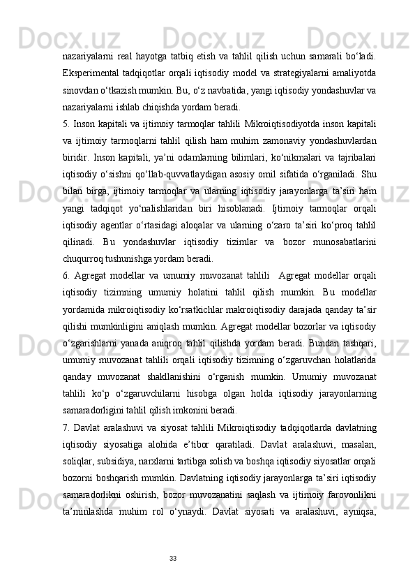 33nazariyalarni   real   hayotga   tatbiq   etish   va   tahlil   qilish   uchun   samarali   bo‘ladi.
Eksperimental   tadqiqotlar   orqali   iqtisodiy   model   va   strategiyalarni   amaliyotda
sinovdan o‘tkazish mumkin. Bu, o‘z navbatida, yangi iqtisodiy yondashuvlar va
nazariyalarni ishlab chiqishda yordam beradi.
5. Inson kapitali va ijtimoiy tarmoqlar tahlili   Mikroiqtisodiyotda inson kapitali
va   ijtimoiy   tarmoqlarni   tahlil   qilish   ham   muhim   zamonaviy   yondashuvlardan
biridir.   Inson   kapitali,   ya’ni   odamlarning   bilimlari,   ko‘nikmalari   va   tajribalari
iqtisodiy   o‘sishni   qo‘llab-quvvatlaydigan   asosiy   omil   sifatida   o‘rganiladi.   Shu
bilan   birga,   ijtimoiy   tarmoqlar   va   ularning   iqtisodiy   jarayonlarga   ta’siri   ham
yangi   tadqiqot   yo‘nalishlaridan   biri   hisoblanadi.   Ijtimoiy   tarmoqlar   orqali
iqtisodiy   agentlar   o‘rtasidagi   aloqalar   va   ularning   o‘zaro   ta’siri   ko‘proq   tahlil
qilinadi.   Bu   yondashuvlar   iqtisodiy   tizimlar   va   bozor   munosabatlarini
chuqurroq tushunishga yordam beradi.
6.   Agregat   modellar   va   umumiy   muvozanat   tahlili     Agregat   modellar   orqali
iqtisodiy   tizimning   umumiy   holatini   tahlil   qilish   mumkin.   Bu   modellar
yordamida mikroiqtisodiy ko‘rsatkichlar  makroiqtisodiy darajada qanday ta’sir
qilishi mumkinligini aniqlash mumkin. Agregat  modellar bozorlar va iqtisodiy
o‘zgarishlarni   yanada   aniqroq   tahlil   qilishda   yordam   beradi.   Bundan   tashqari,
umumiy   muvozanat   tahlili   orqali   iqtisodiy   tizimning   o‘zgaruvchan   holatlarida
qanday   muvozanat   shakllanishini   o‘rganish   mumkin.   Umumiy   muvozanat
tahlili   ko‘p   o‘zgaruvchilarni   hisobga   olgan   holda   iqtisodiy   jarayonlarning
samaradorligini tahlil qilish imkonini beradi.
7.   Davlat   aralashuvi   va   siyosat   tahlili   Mikroiqtisodiy   tadqiqotlarda   davlatning
iqtisodiy   siyosatiga   alohida   e’tibor   qaratiladi.   Davlat   aralashuvi,   masalan,
soliqlar, subsidiya, narxlarni tartibga solish va boshqa iqtisodiy siyosatlar orqali
bozorni boshqarish mumkin. Davlatning iqtisodiy jarayonlarga ta’siri iqtisodiy
samaradorlikni   oshirish,   bozor   muvozanatini   saqlash   va   ijtimoiy   farovonlikni
ta’minlashda   muhim   rol   o‘ynaydi.   Davlat   siyosati   va   aralashuvi,   ayniqsa, 